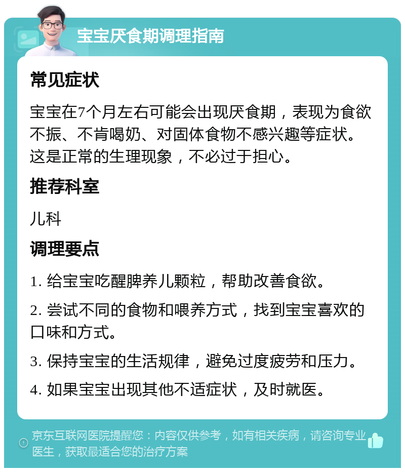 宝宝厌食期调理指南 常见症状 宝宝在7个月左右可能会出现厌食期，表现为食欲不振、不肯喝奶、对固体食物不感兴趣等症状。这是正常的生理现象，不必过于担心。 推荐科室 儿科 调理要点 1. 给宝宝吃醒脾养儿颗粒，帮助改善食欲。 2. 尝试不同的食物和喂养方式，找到宝宝喜欢的口味和方式。 3. 保持宝宝的生活规律，避免过度疲劳和压力。 4. 如果宝宝出现其他不适症状，及时就医。