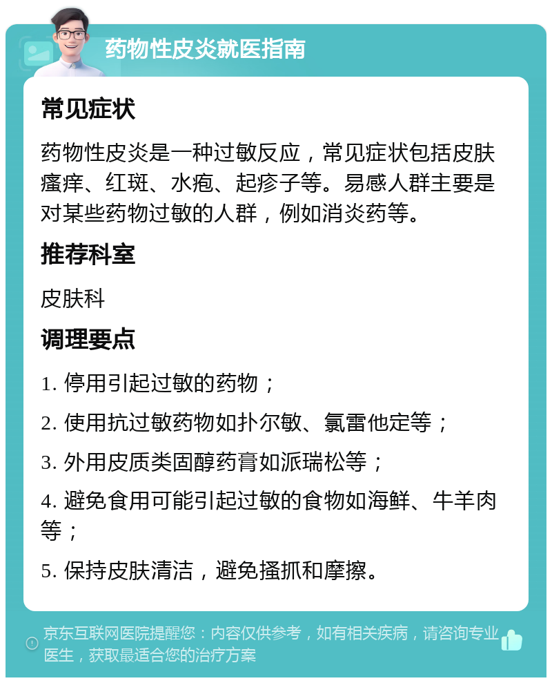 药物性皮炎就医指南 常见症状 药物性皮炎是一种过敏反应，常见症状包括皮肤瘙痒、红斑、水疱、起疹子等。易感人群主要是对某些药物过敏的人群，例如消炎药等。 推荐科室 皮肤科 调理要点 1. 停用引起过敏的药物； 2. 使用抗过敏药物如扑尔敏、氯雷他定等； 3. 外用皮质类固醇药膏如派瑞松等； 4. 避免食用可能引起过敏的食物如海鲜、牛羊肉等； 5. 保持皮肤清洁，避免搔抓和摩擦。