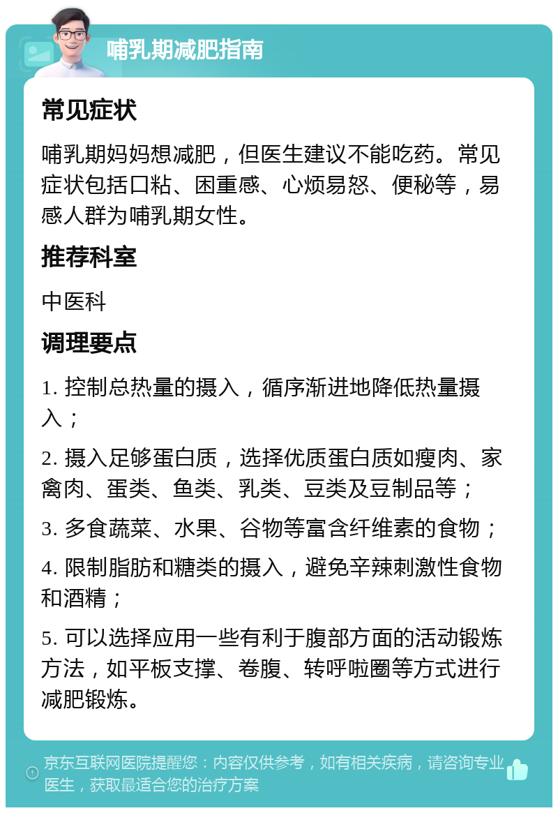 哺乳期减肥指南 常见症状 哺乳期妈妈想减肥，但医生建议不能吃药。常见症状包括口粘、困重感、心烦易怒、便秘等，易感人群为哺乳期女性。 推荐科室 中医科 调理要点 1. 控制总热量的摄入，循序渐进地降低热量摄入； 2. 摄入足够蛋白质，选择优质蛋白质如瘦肉、家禽肉、蛋类、鱼类、乳类、豆类及豆制品等； 3. 多食蔬菜、水果、谷物等富含纤维素的食物； 4. 限制脂肪和糖类的摄入，避免辛辣刺激性食物和酒精； 5. 可以选择应用一些有利于腹部方面的活动锻炼方法，如平板支撑、卷腹、转呼啦圈等方式进行减肥锻炼。