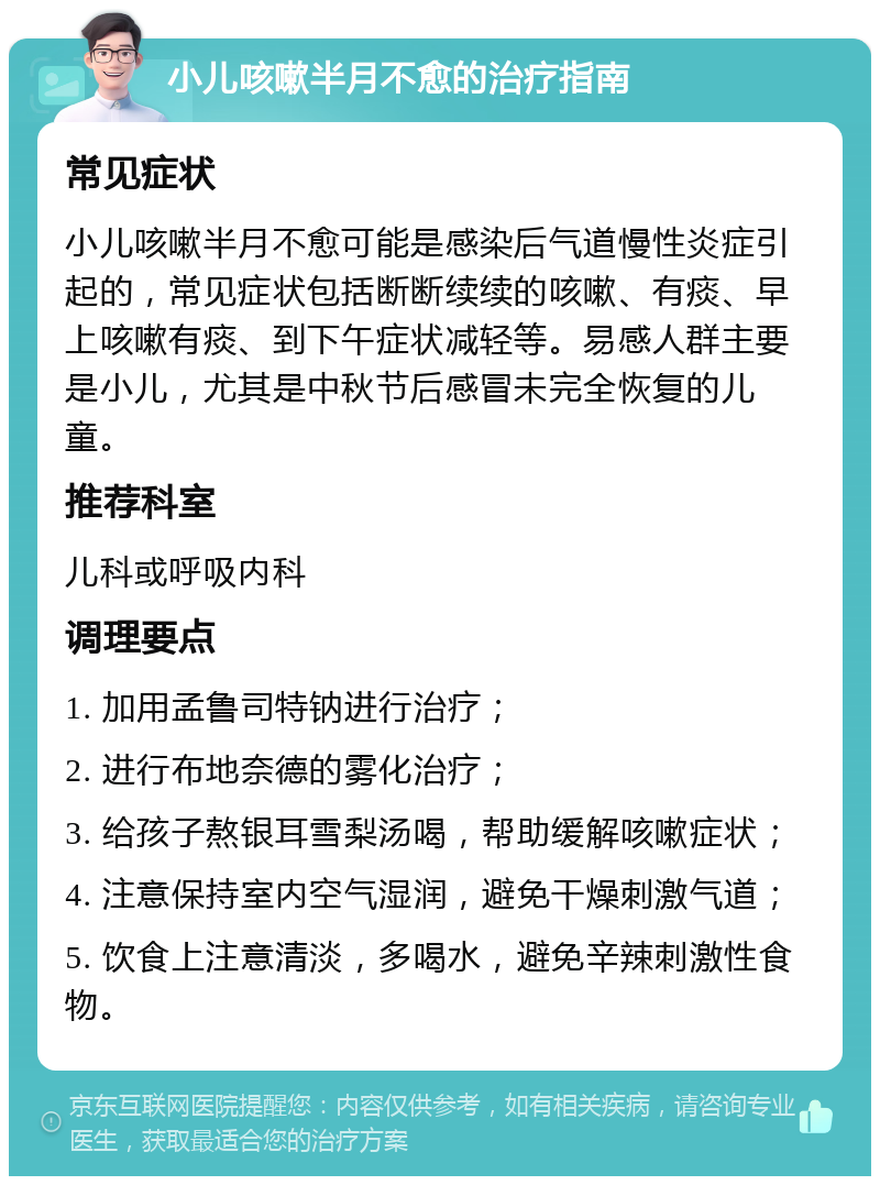 小儿咳嗽半月不愈的治疗指南 常见症状 小儿咳嗽半月不愈可能是感染后气道慢性炎症引起的，常见症状包括断断续续的咳嗽、有痰、早上咳嗽有痰、到下午症状减轻等。易感人群主要是小儿，尤其是中秋节后感冒未完全恢复的儿童。 推荐科室 儿科或呼吸内科 调理要点 1. 加用孟鲁司特钠进行治疗； 2. 进行布地奈德的雾化治疗； 3. 给孩子熬银耳雪梨汤喝，帮助缓解咳嗽症状； 4. 注意保持室内空气湿润，避免干燥刺激气道； 5. 饮食上注意清淡，多喝水，避免辛辣刺激性食物。