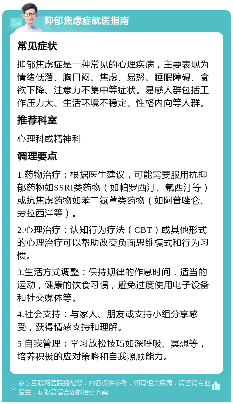 抑郁焦虑症就医指南 常见症状 抑郁焦虑症是一种常见的心理疾病，主要表现为情绪低落、胸口闷、焦虑、易怒、睡眠障碍、食欲下降、注意力不集中等症状。易感人群包括工作压力大、生活环境不稳定、性格内向等人群。 推荐科室 心理科或精神科 调理要点 1.药物治疗：根据医生建议，可能需要服用抗抑郁药物如SSRI类药物（如帕罗西汀、氟西汀等）或抗焦虑药物如苯二氮䓬类药物（如阿普唑仑、劳拉西泮等）。 2.心理治疗：认知行为疗法（CBT）或其他形式的心理治疗可以帮助改变负面思维模式和行为习惯。 3.生活方式调整：保持规律的作息时间，适当的运动，健康的饮食习惯，避免过度使用电子设备和社交媒体等。 4.社会支持：与家人、朋友或支持小组分享感受，获得情感支持和理解。 5.自我管理：学习放松技巧如深呼吸、冥想等，培养积极的应对策略和自我照顾能力。