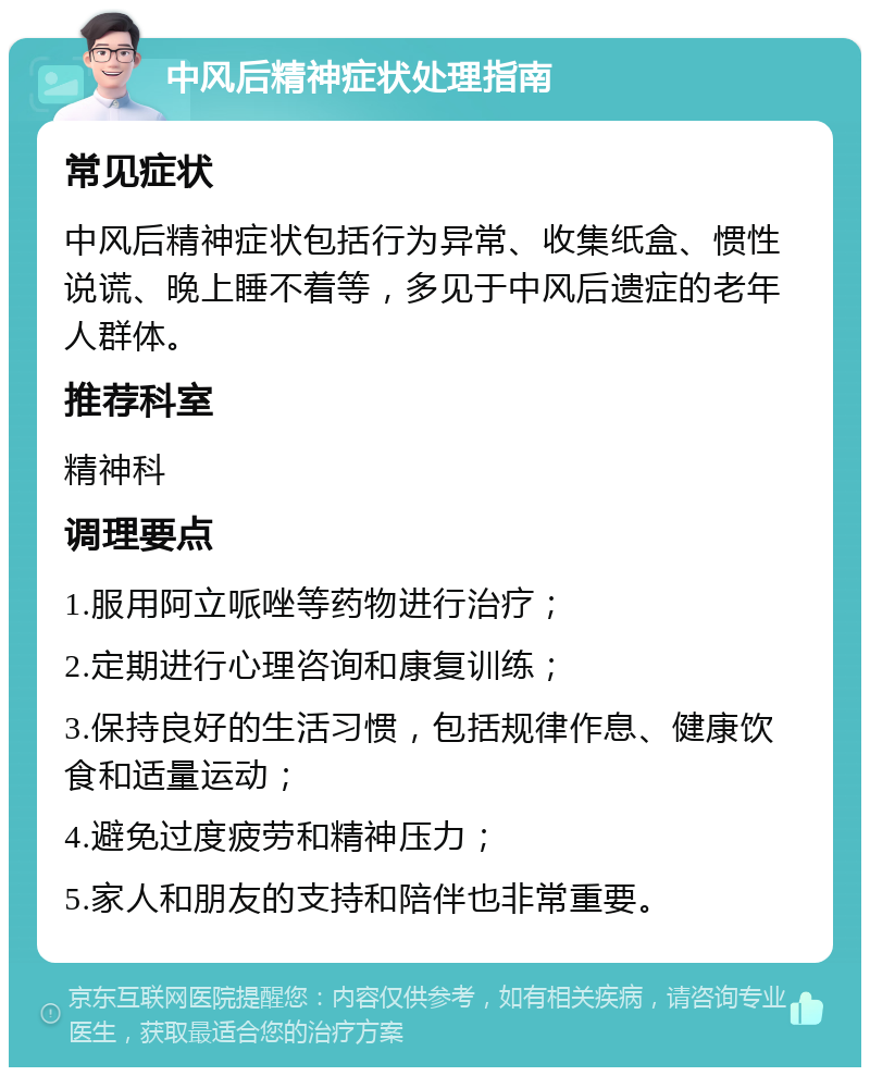 中风后精神症状处理指南 常见症状 中风后精神症状包括行为异常、收集纸盒、惯性说谎、晚上睡不着等，多见于中风后遗症的老年人群体。 推荐科室 精神科 调理要点 1.服用阿立哌唑等药物进行治疗； 2.定期进行心理咨询和康复训练； 3.保持良好的生活习惯，包括规律作息、健康饮食和适量运动； 4.避免过度疲劳和精神压力； 5.家人和朋友的支持和陪伴也非常重要。