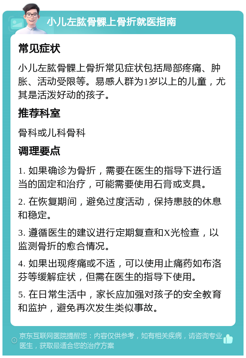 小儿左肱骨髁上骨折就医指南 常见症状 小儿左肱骨髁上骨折常见症状包括局部疼痛、肿胀、活动受限等。易感人群为1岁以上的儿童，尤其是活泼好动的孩子。 推荐科室 骨科或儿科骨科 调理要点 1. 如果确诊为骨折，需要在医生的指导下进行适当的固定和治疗，可能需要使用石膏或支具。 2. 在恢复期间，避免过度活动，保持患肢的休息和稳定。 3. 遵循医生的建议进行定期复查和X光检查，以监测骨折的愈合情况。 4. 如果出现疼痛或不适，可以使用止痛药如布洛芬等缓解症状，但需在医生的指导下使用。 5. 在日常生活中，家长应加强对孩子的安全教育和监护，避免再次发生类似事故。