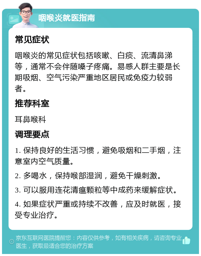 咽喉炎就医指南 常见症状 咽喉炎的常见症状包括咳嗽、白痰、流清鼻涕等，通常不会伴随嗓子疼痛。易感人群主要是长期吸烟、空气污染严重地区居民或免疫力较弱者。 推荐科室 耳鼻喉科 调理要点 1. 保持良好的生活习惯，避免吸烟和二手烟，注意室内空气质量。 2. 多喝水，保持喉部湿润，避免干燥刺激。 3. 可以服用连花清瘟颗粒等中成药来缓解症状。 4. 如果症状严重或持续不改善，应及时就医，接受专业治疗。