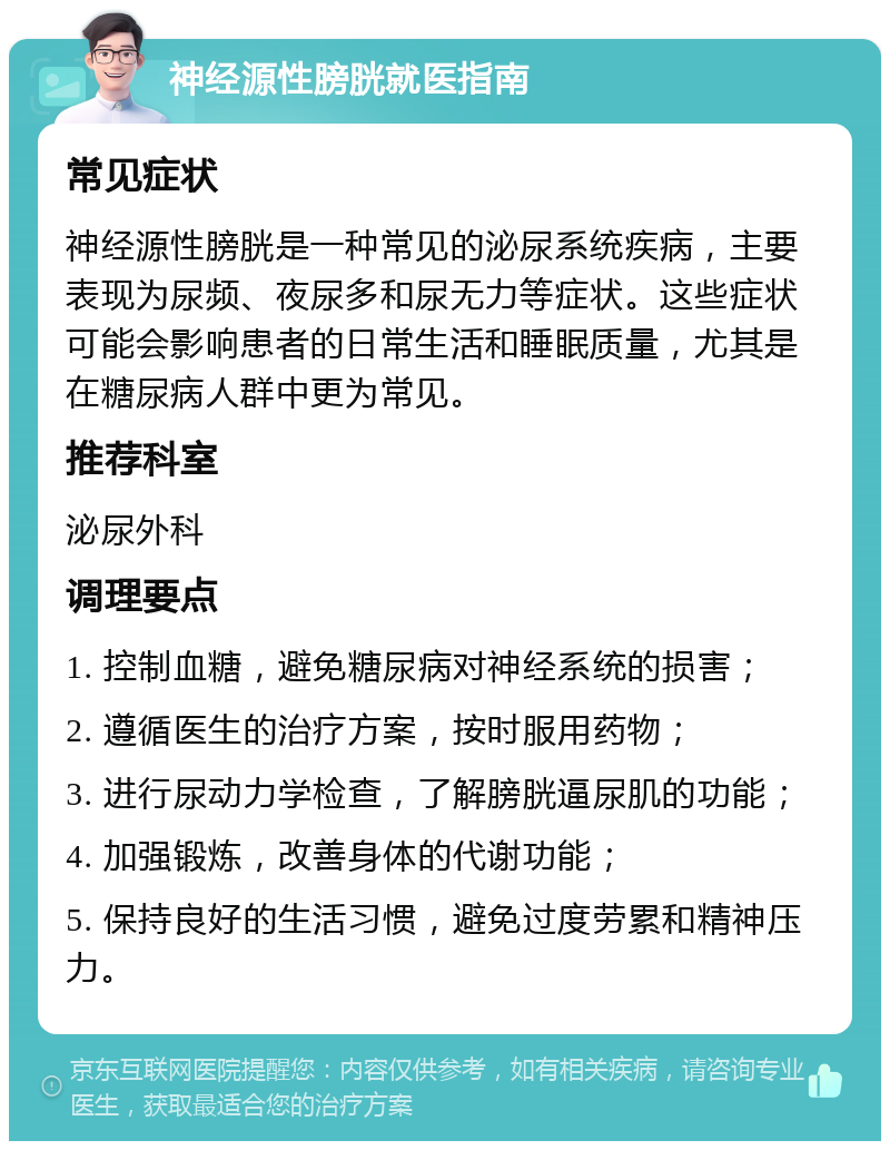 神经源性膀胱就医指南 常见症状 神经源性膀胱是一种常见的泌尿系统疾病，主要表现为尿频、夜尿多和尿无力等症状。这些症状可能会影响患者的日常生活和睡眠质量，尤其是在糖尿病人群中更为常见。 推荐科室 泌尿外科 调理要点 1. 控制血糖，避免糖尿病对神经系统的损害； 2. 遵循医生的治疗方案，按时服用药物； 3. 进行尿动力学检查，了解膀胱逼尿肌的功能； 4. 加强锻炼，改善身体的代谢功能； 5. 保持良好的生活习惯，避免过度劳累和精神压力。