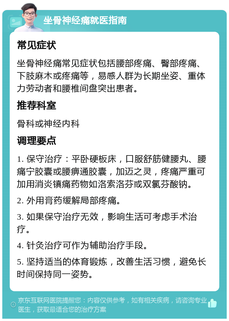 坐骨神经痛就医指南 常见症状 坐骨神经痛常见症状包括腰部疼痛、臀部疼痛、下肢麻木或疼痛等，易感人群为长期坐姿、重体力劳动者和腰椎间盘突出患者。 推荐科室 骨科或神经内科 调理要点 1. 保守治疗：平卧硬板床，口服舒筋健腰丸、腰痛宁胶囊或腰痹通胶囊，加迈之灵，疼痛严重可加用消炎镇痛药物如洛索洛芬或双氯芬酸钠。 2. 外用膏药缓解局部疼痛。 3. 如果保守治疗无效，影响生活可考虑手术治疗。 4. 针灸治疗可作为辅助治疗手段。 5. 坚持适当的体育锻炼，改善生活习惯，避免长时间保持同一姿势。