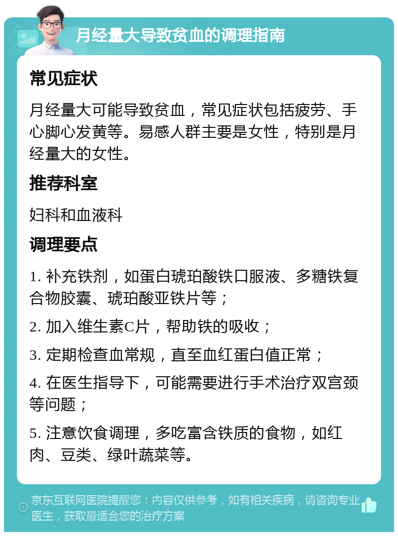 月经量大导致贫血的调理指南 常见症状 月经量大可能导致贫血，常见症状包括疲劳、手心脚心发黄等。易感人群主要是女性，特别是月经量大的女性。 推荐科室 妇科和血液科 调理要点 1. 补充铁剂，如蛋白琥珀酸铁口服液、多糖铁复合物胶囊、琥珀酸亚铁片等； 2. 加入维生素C片，帮助铁的吸收； 3. 定期检查血常规，直至血红蛋白值正常； 4. 在医生指导下，可能需要进行手术治疗双宫颈等问题； 5. 注意饮食调理，多吃富含铁质的食物，如红肉、豆类、绿叶蔬菜等。