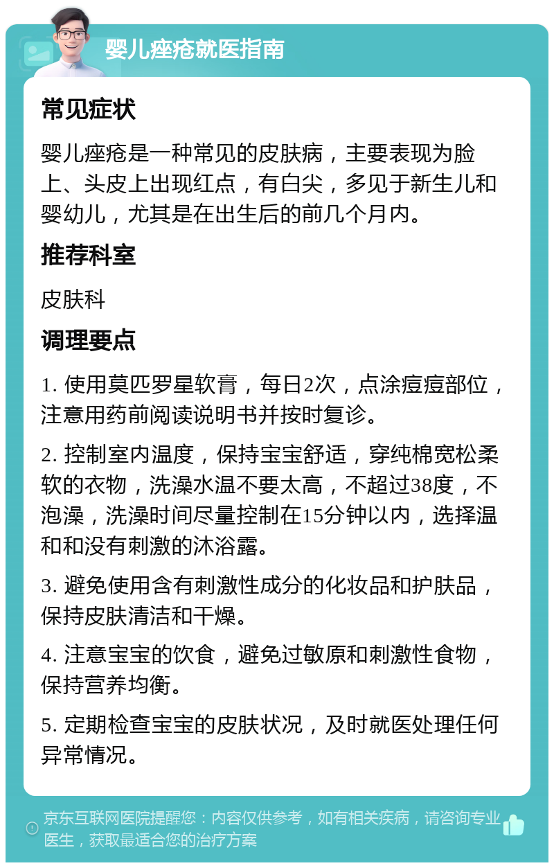 婴儿痤疮就医指南 常见症状 婴儿痤疮是一种常见的皮肤病，主要表现为脸上、头皮上出现红点，有白尖，多见于新生儿和婴幼儿，尤其是在出生后的前几个月内。 推荐科室 皮肤科 调理要点 1. 使用莫匹罗星软膏，每日2次，点涂痘痘部位，注意用药前阅读说明书并按时复诊。 2. 控制室内温度，保持宝宝舒适，穿纯棉宽松柔软的衣物，洗澡水温不要太高，不超过38度，不泡澡，洗澡时间尽量控制在15分钟以内，选择温和和没有刺激的沐浴露。 3. 避免使用含有刺激性成分的化妆品和护肤品，保持皮肤清洁和干燥。 4. 注意宝宝的饮食，避免过敏原和刺激性食物，保持营养均衡。 5. 定期检查宝宝的皮肤状况，及时就医处理任何异常情况。