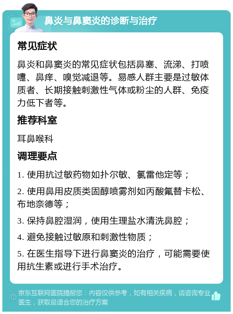 鼻炎与鼻窦炎的诊断与治疗 常见症状 鼻炎和鼻窦炎的常见症状包括鼻塞、流涕、打喷嚏、鼻痒、嗅觉减退等。易感人群主要是过敏体质者、长期接触刺激性气体或粉尘的人群、免疫力低下者等。 推荐科室 耳鼻喉科 调理要点 1. 使用抗过敏药物如扑尔敏、氯雷他定等； 2. 使用鼻用皮质类固醇喷雾剂如丙酸氟替卡松、布地奈德等； 3. 保持鼻腔湿润，使用生理盐水清洗鼻腔； 4. 避免接触过敏原和刺激性物质； 5. 在医生指导下进行鼻窦炎的治疗，可能需要使用抗生素或进行手术治疗。