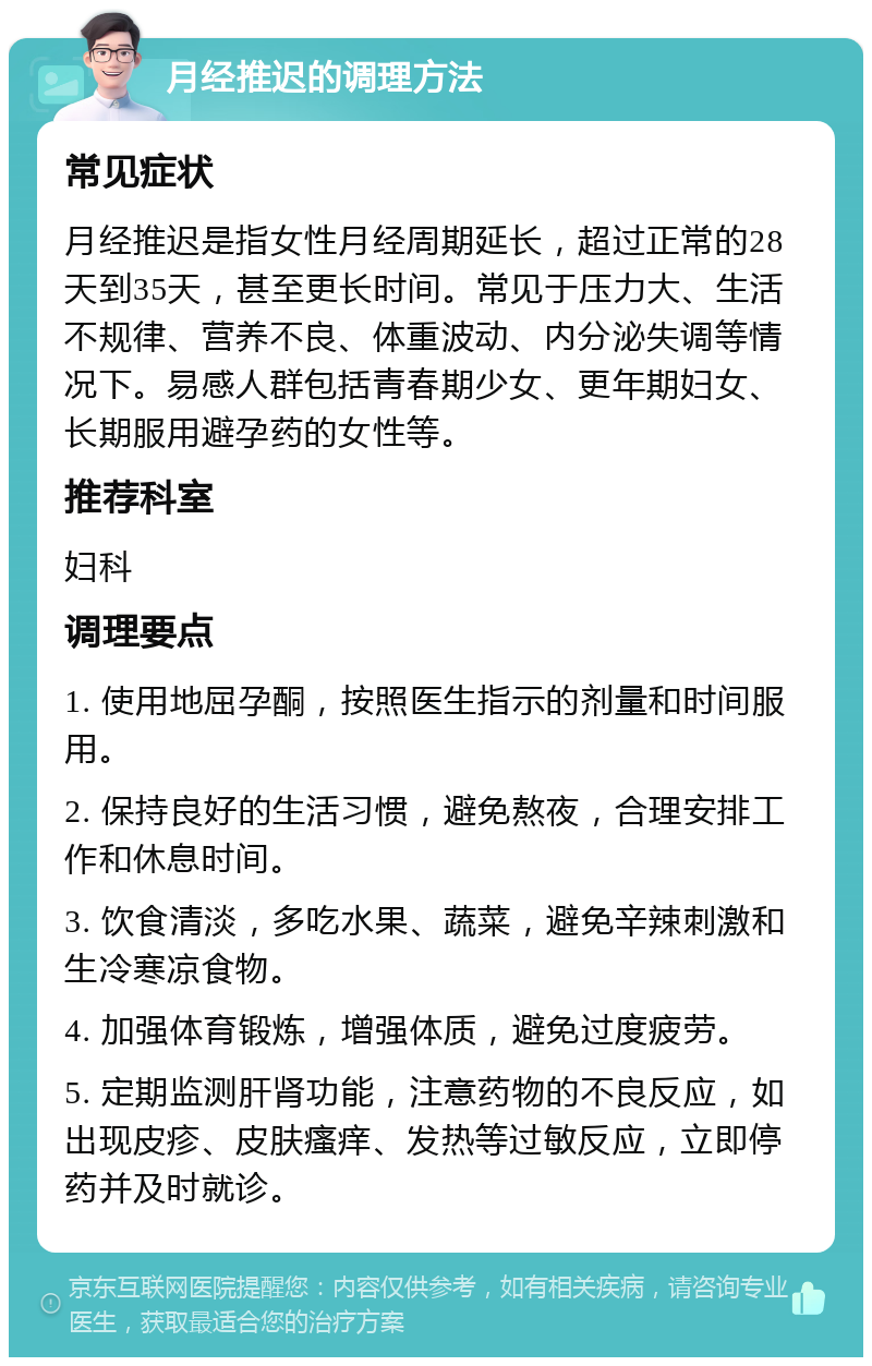 月经推迟的调理方法 常见症状 月经推迟是指女性月经周期延长，超过正常的28天到35天，甚至更长时间。常见于压力大、生活不规律、营养不良、体重波动、内分泌失调等情况下。易感人群包括青春期少女、更年期妇女、长期服用避孕药的女性等。 推荐科室 妇科 调理要点 1. 使用地屈孕酮，按照医生指示的剂量和时间服用。 2. 保持良好的生活习惯，避免熬夜，合理安排工作和休息时间。 3. 饮食清淡，多吃水果、蔬菜，避免辛辣刺激和生冷寒凉食物。 4. 加强体育锻炼，增强体质，避免过度疲劳。 5. 定期监测肝肾功能，注意药物的不良反应，如出现皮疹、皮肤瘙痒、发热等过敏反应，立即停药并及时就诊。