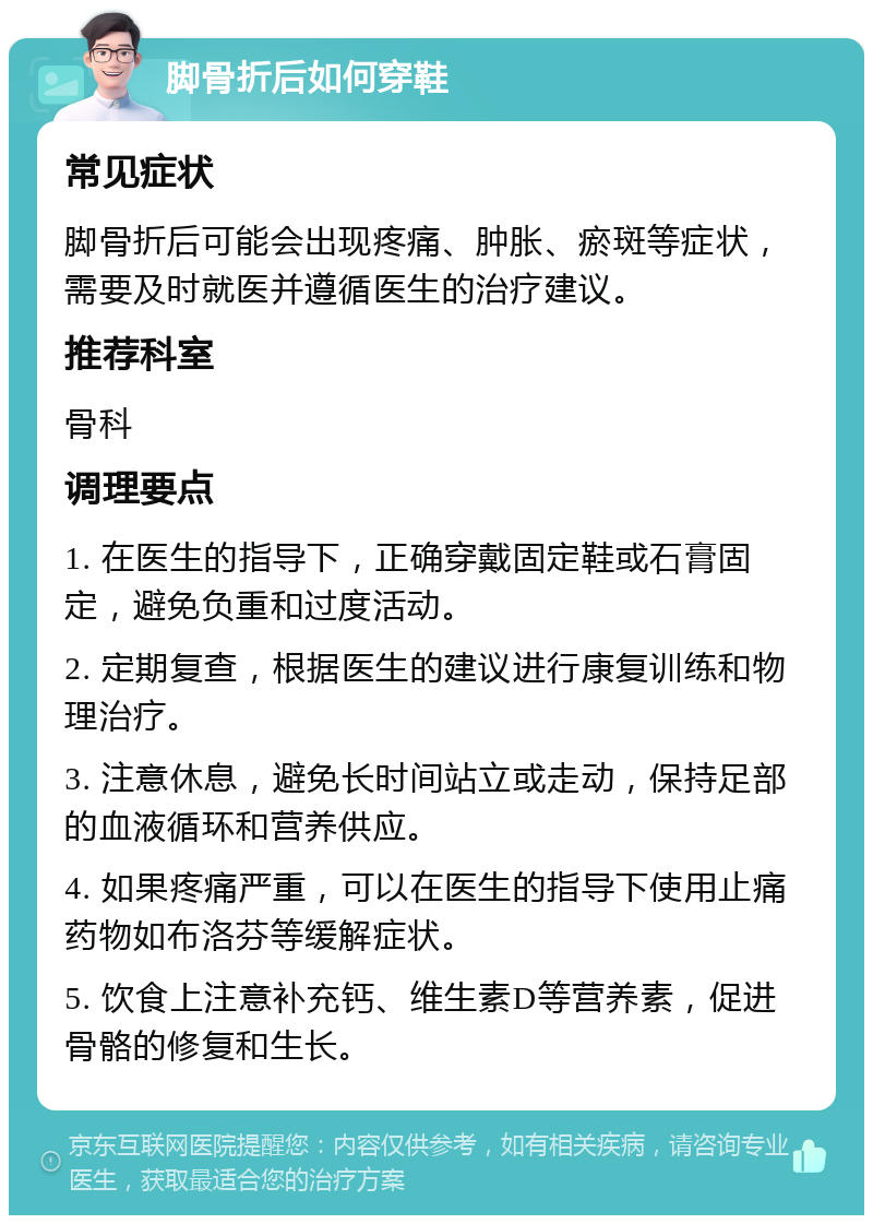 脚骨折后如何穿鞋 常见症状 脚骨折后可能会出现疼痛、肿胀、瘀斑等症状，需要及时就医并遵循医生的治疗建议。 推荐科室 骨科 调理要点 1. 在医生的指导下，正确穿戴固定鞋或石膏固定，避免负重和过度活动。 2. 定期复查，根据医生的建议进行康复训练和物理治疗。 3. 注意休息，避免长时间站立或走动，保持足部的血液循环和营养供应。 4. 如果疼痛严重，可以在医生的指导下使用止痛药物如布洛芬等缓解症状。 5. 饮食上注意补充钙、维生素D等营养素，促进骨骼的修复和生长。