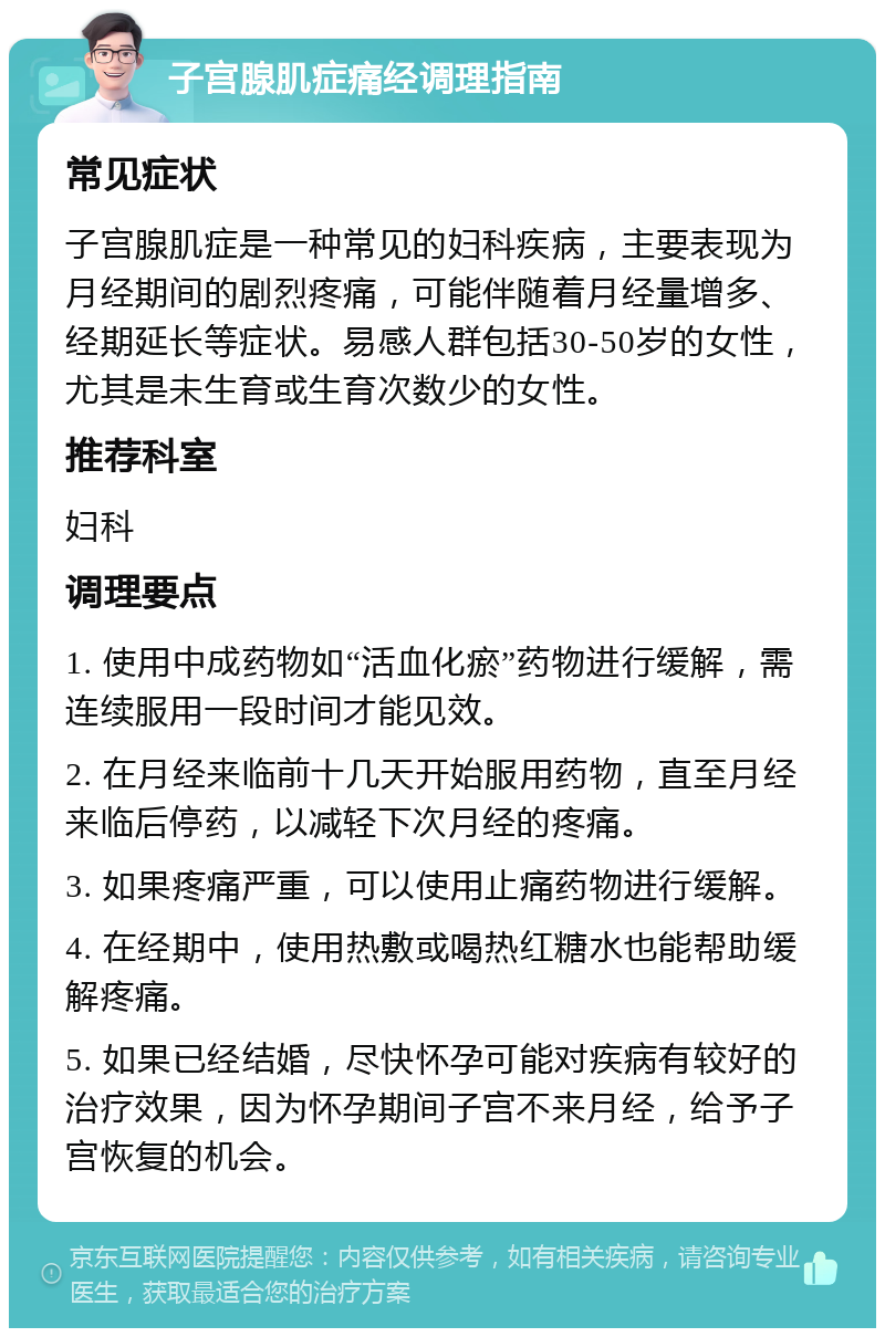 子宫腺肌症痛经调理指南 常见症状 子宫腺肌症是一种常见的妇科疾病，主要表现为月经期间的剧烈疼痛，可能伴随着月经量增多、经期延长等症状。易感人群包括30-50岁的女性，尤其是未生育或生育次数少的女性。 推荐科室 妇科 调理要点 1. 使用中成药物如“活血化瘀”药物进行缓解，需连续服用一段时间才能见效。 2. 在月经来临前十几天开始服用药物，直至月经来临后停药，以减轻下次月经的疼痛。 3. 如果疼痛严重，可以使用止痛药物进行缓解。 4. 在经期中，使用热敷或喝热红糖水也能帮助缓解疼痛。 5. 如果已经结婚，尽快怀孕可能对疾病有较好的治疗效果，因为怀孕期间子宫不来月经，给予子宫恢复的机会。