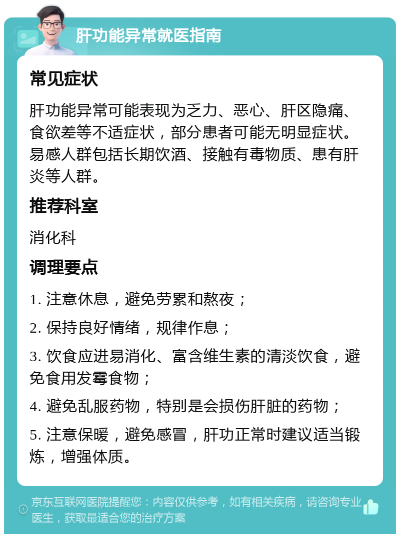 肝功能异常就医指南 常见症状 肝功能异常可能表现为乏力、恶心、肝区隐痛、食欲差等不适症状，部分患者可能无明显症状。易感人群包括长期饮酒、接触有毒物质、患有肝炎等人群。 推荐科室 消化科 调理要点 1. 注意休息，避免劳累和熬夜； 2. 保持良好情绪，规律作息； 3. 饮食应进易消化、富含维生素的清淡饮食，避免食用发霉食物； 4. 避免乱服药物，特别是会损伤肝脏的药物； 5. 注意保暖，避免感冒，肝功正常时建议适当锻炼，增强体质。