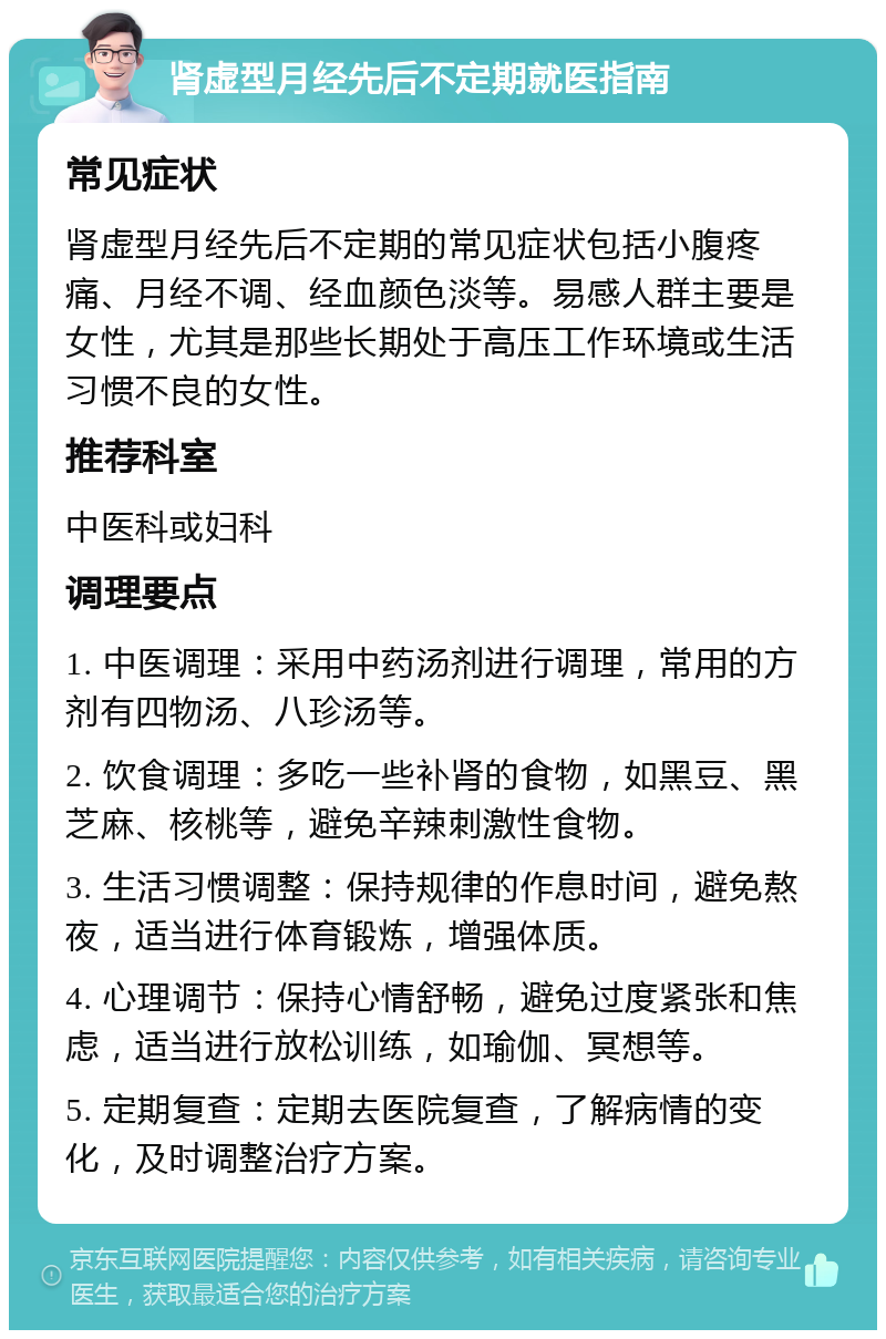 肾虚型月经先后不定期就医指南 常见症状 肾虚型月经先后不定期的常见症状包括小腹疼痛、月经不调、经血颜色淡等。易感人群主要是女性，尤其是那些长期处于高压工作环境或生活习惯不良的女性。 推荐科室 中医科或妇科 调理要点 1. 中医调理：采用中药汤剂进行调理，常用的方剂有四物汤、八珍汤等。 2. 饮食调理：多吃一些补肾的食物，如黑豆、黑芝麻、核桃等，避免辛辣刺激性食物。 3. 生活习惯调整：保持规律的作息时间，避免熬夜，适当进行体育锻炼，增强体质。 4. 心理调节：保持心情舒畅，避免过度紧张和焦虑，适当进行放松训练，如瑜伽、冥想等。 5. 定期复查：定期去医院复查，了解病情的变化，及时调整治疗方案。