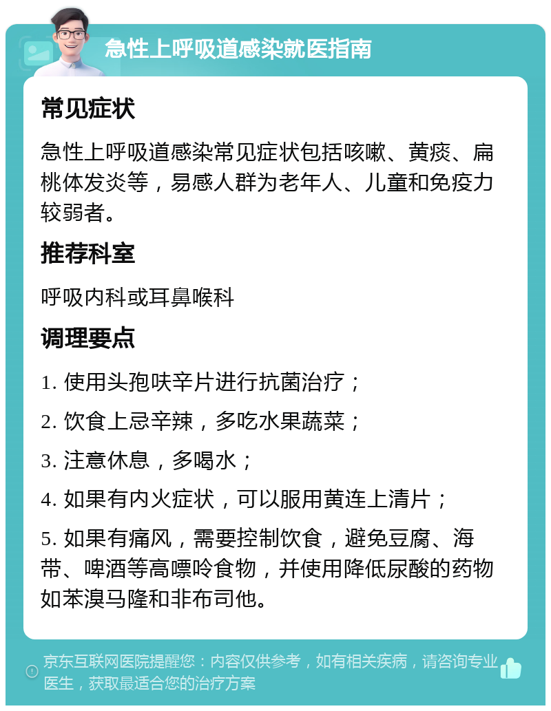 急性上呼吸道感染就医指南 常见症状 急性上呼吸道感染常见症状包括咳嗽、黄痰、扁桃体发炎等，易感人群为老年人、儿童和免疫力较弱者。 推荐科室 呼吸内科或耳鼻喉科 调理要点 1. 使用头孢呋辛片进行抗菌治疗； 2. 饮食上忌辛辣，多吃水果蔬菜； 3. 注意休息，多喝水； 4. 如果有内火症状，可以服用黄连上清片； 5. 如果有痛风，需要控制饮食，避免豆腐、海带、啤酒等高嘌呤食物，并使用降低尿酸的药物如苯溴马隆和非布司他。