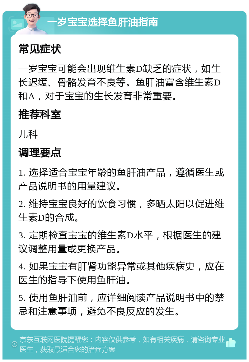 一岁宝宝选择鱼肝油指南 常见症状 一岁宝宝可能会出现维生素D缺乏的症状，如生长迟缓、骨骼发育不良等。鱼肝油富含维生素D和A，对于宝宝的生长发育非常重要。 推荐科室 儿科 调理要点 1. 选择适合宝宝年龄的鱼肝油产品，遵循医生或产品说明书的用量建议。 2. 维持宝宝良好的饮食习惯，多晒太阳以促进维生素D的合成。 3. 定期检查宝宝的维生素D水平，根据医生的建议调整用量或更换产品。 4. 如果宝宝有肝肾功能异常或其他疾病史，应在医生的指导下使用鱼肝油。 5. 使用鱼肝油前，应详细阅读产品说明书中的禁忌和注意事项，避免不良反应的发生。