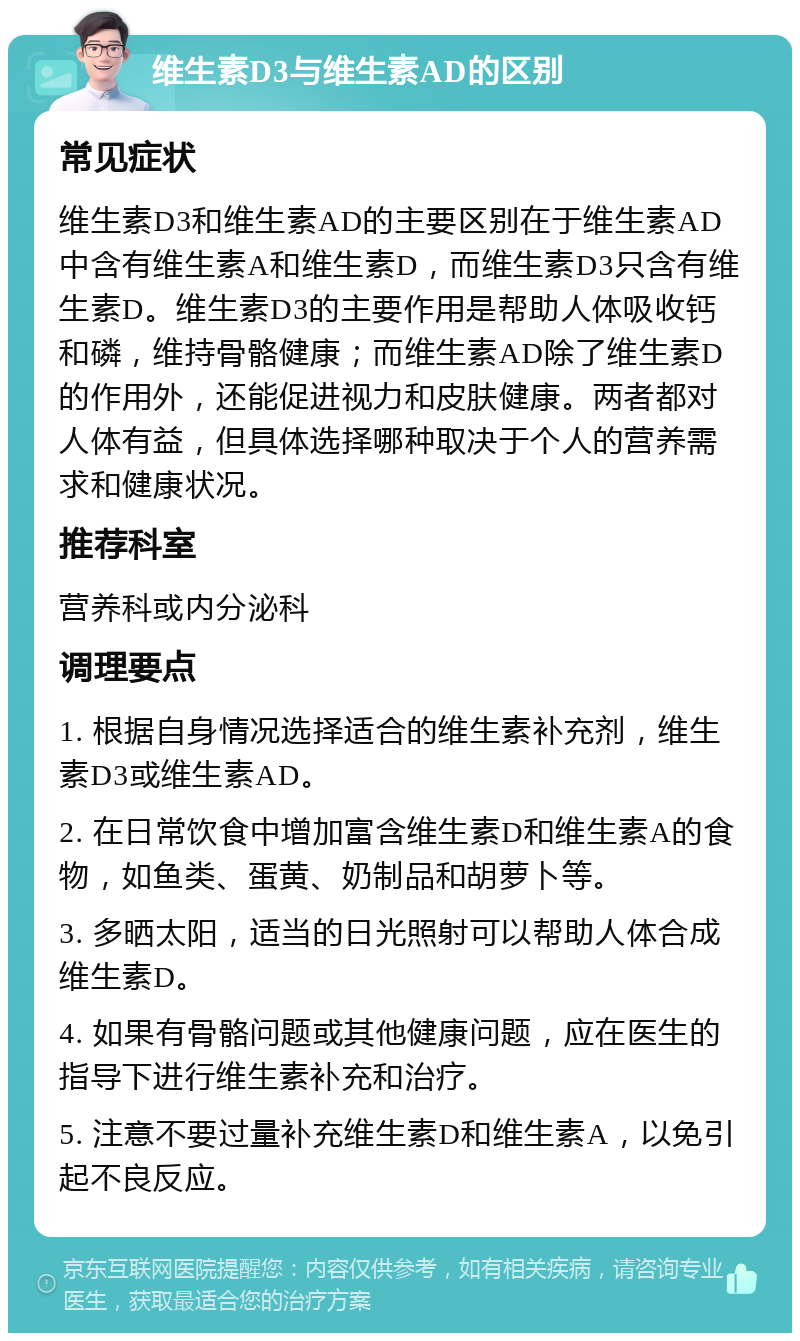 维生素D3与维生素AD的区别 常见症状 维生素D3和维生素AD的主要区别在于维生素AD中含有维生素A和维生素D，而维生素D3只含有维生素D。维生素D3的主要作用是帮助人体吸收钙和磷，维持骨骼健康；而维生素AD除了维生素D的作用外，还能促进视力和皮肤健康。两者都对人体有益，但具体选择哪种取决于个人的营养需求和健康状况。 推荐科室 营养科或内分泌科 调理要点 1. 根据自身情况选择适合的维生素补充剂，维生素D3或维生素AD。 2. 在日常饮食中增加富含维生素D和维生素A的食物，如鱼类、蛋黄、奶制品和胡萝卜等。 3. 多晒太阳，适当的日光照射可以帮助人体合成维生素D。 4. 如果有骨骼问题或其他健康问题，应在医生的指导下进行维生素补充和治疗。 5. 注意不要过量补充维生素D和维生素A，以免引起不良反应。