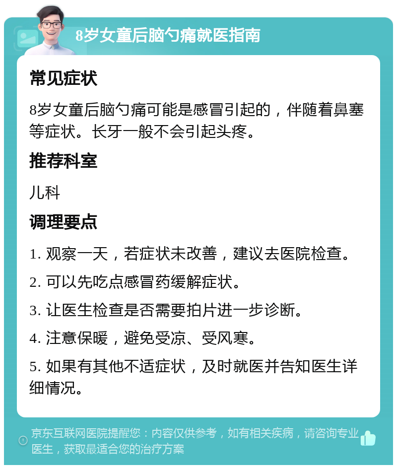 8岁女童后脑勺痛就医指南 常见症状 8岁女童后脑勺痛可能是感冒引起的，伴随着鼻塞等症状。长牙一般不会引起头疼。 推荐科室 儿科 调理要点 1. 观察一天，若症状未改善，建议去医院检查。 2. 可以先吃点感冒药缓解症状。 3. 让医生检查是否需要拍片进一步诊断。 4. 注意保暖，避免受凉、受风寒。 5. 如果有其他不适症状，及时就医并告知医生详细情况。