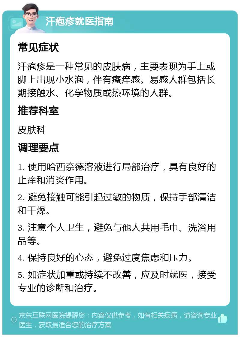 汗疱疹就医指南 常见症状 汗疱疹是一种常见的皮肤病，主要表现为手上或脚上出现小水泡，伴有瘙痒感。易感人群包括长期接触水、化学物质或热环境的人群。 推荐科室 皮肤科 调理要点 1. 使用哈西奈德溶液进行局部治疗，具有良好的止痒和消炎作用。 2. 避免接触可能引起过敏的物质，保持手部清洁和干燥。 3. 注意个人卫生，避免与他人共用毛巾、洗浴用品等。 4. 保持良好的心态，避免过度焦虑和压力。 5. 如症状加重或持续不改善，应及时就医，接受专业的诊断和治疗。