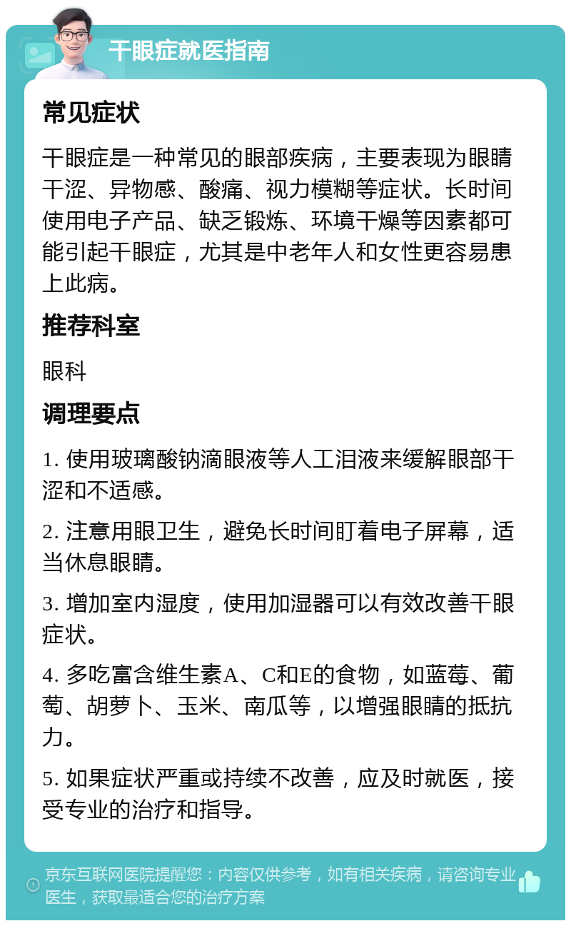 干眼症就医指南 常见症状 干眼症是一种常见的眼部疾病，主要表现为眼睛干涩、异物感、酸痛、视力模糊等症状。长时间使用电子产品、缺乏锻炼、环境干燥等因素都可能引起干眼症，尤其是中老年人和女性更容易患上此病。 推荐科室 眼科 调理要点 1. 使用玻璃酸钠滴眼液等人工泪液来缓解眼部干涩和不适感。 2. 注意用眼卫生，避免长时间盯着电子屏幕，适当休息眼睛。 3. 增加室内湿度，使用加湿器可以有效改善干眼症状。 4. 多吃富含维生素A、C和E的食物，如蓝莓、葡萄、胡萝卜、玉米、南瓜等，以增强眼睛的抵抗力。 5. 如果症状严重或持续不改善，应及时就医，接受专业的治疗和指导。