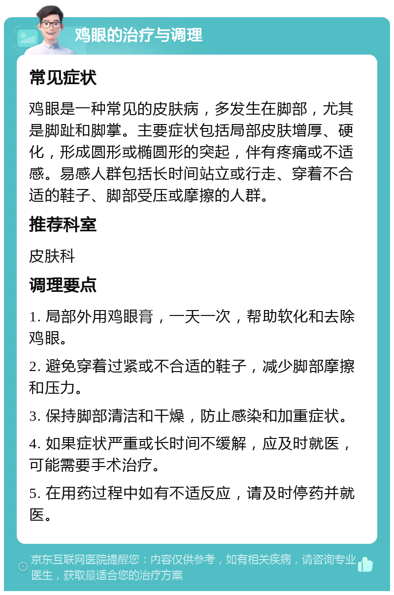 鸡眼的治疗与调理 常见症状 鸡眼是一种常见的皮肤病，多发生在脚部，尤其是脚趾和脚掌。主要症状包括局部皮肤增厚、硬化，形成圆形或椭圆形的突起，伴有疼痛或不适感。易感人群包括长时间站立或行走、穿着不合适的鞋子、脚部受压或摩擦的人群。 推荐科室 皮肤科 调理要点 1. 局部外用鸡眼膏，一天一次，帮助软化和去除鸡眼。 2. 避免穿着过紧或不合适的鞋子，减少脚部摩擦和压力。 3. 保持脚部清洁和干燥，防止感染和加重症状。 4. 如果症状严重或长时间不缓解，应及时就医，可能需要手术治疗。 5. 在用药过程中如有不适反应，请及时停药并就医。