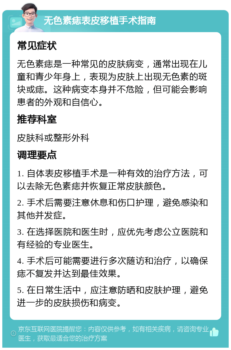 无色素痣表皮移植手术指南 常见症状 无色素痣是一种常见的皮肤病变，通常出现在儿童和青少年身上，表现为皮肤上出现无色素的斑块或痣。这种病变本身并不危险，但可能会影响患者的外观和自信心。 推荐科室 皮肤科或整形外科 调理要点 1. 自体表皮移植手术是一种有效的治疗方法，可以去除无色素痣并恢复正常皮肤颜色。 2. 手术后需要注意休息和伤口护理，避免感染和其他并发症。 3. 在选择医院和医生时，应优先考虑公立医院和有经验的专业医生。 4. 手术后可能需要进行多次随访和治疗，以确保痣不复发并达到最佳效果。 5. 在日常生活中，应注意防晒和皮肤护理，避免进一步的皮肤损伤和病变。