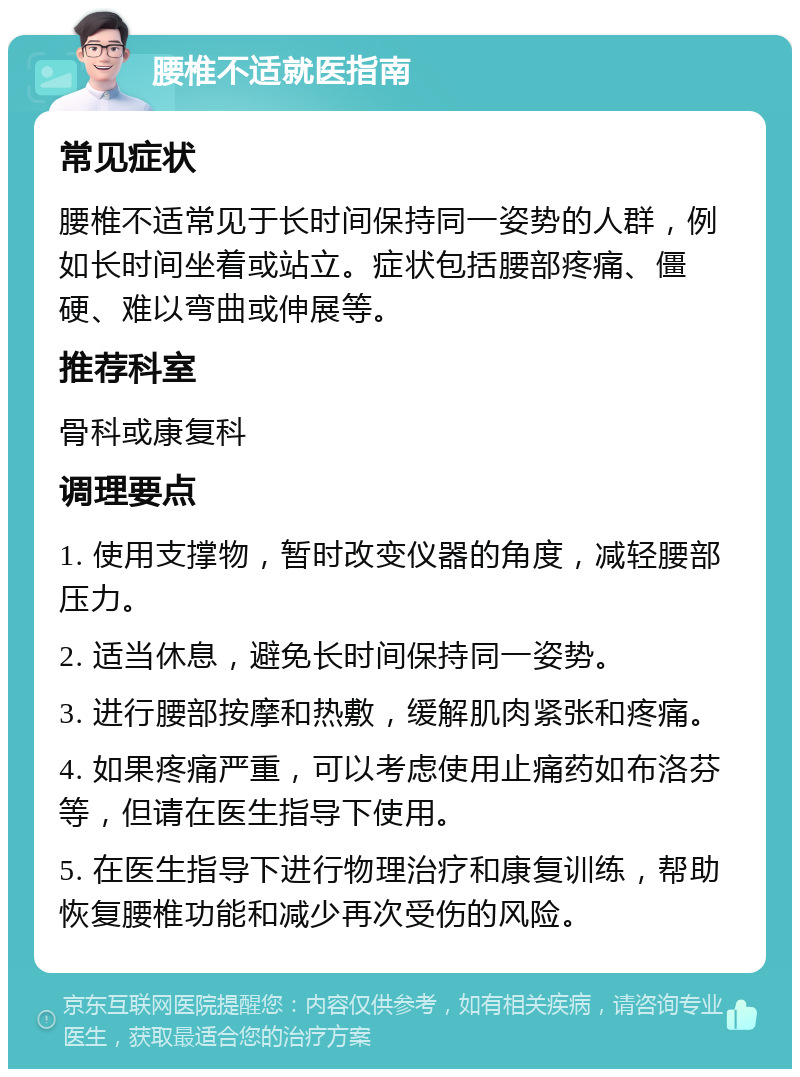 腰椎不适就医指南 常见症状 腰椎不适常见于长时间保持同一姿势的人群，例如长时间坐着或站立。症状包括腰部疼痛、僵硬、难以弯曲或伸展等。 推荐科室 骨科或康复科 调理要点 1. 使用支撑物，暂时改变仪器的角度，减轻腰部压力。 2. 适当休息，避免长时间保持同一姿势。 3. 进行腰部按摩和热敷，缓解肌肉紧张和疼痛。 4. 如果疼痛严重，可以考虑使用止痛药如布洛芬等，但请在医生指导下使用。 5. 在医生指导下进行物理治疗和康复训练，帮助恢复腰椎功能和减少再次受伤的风险。