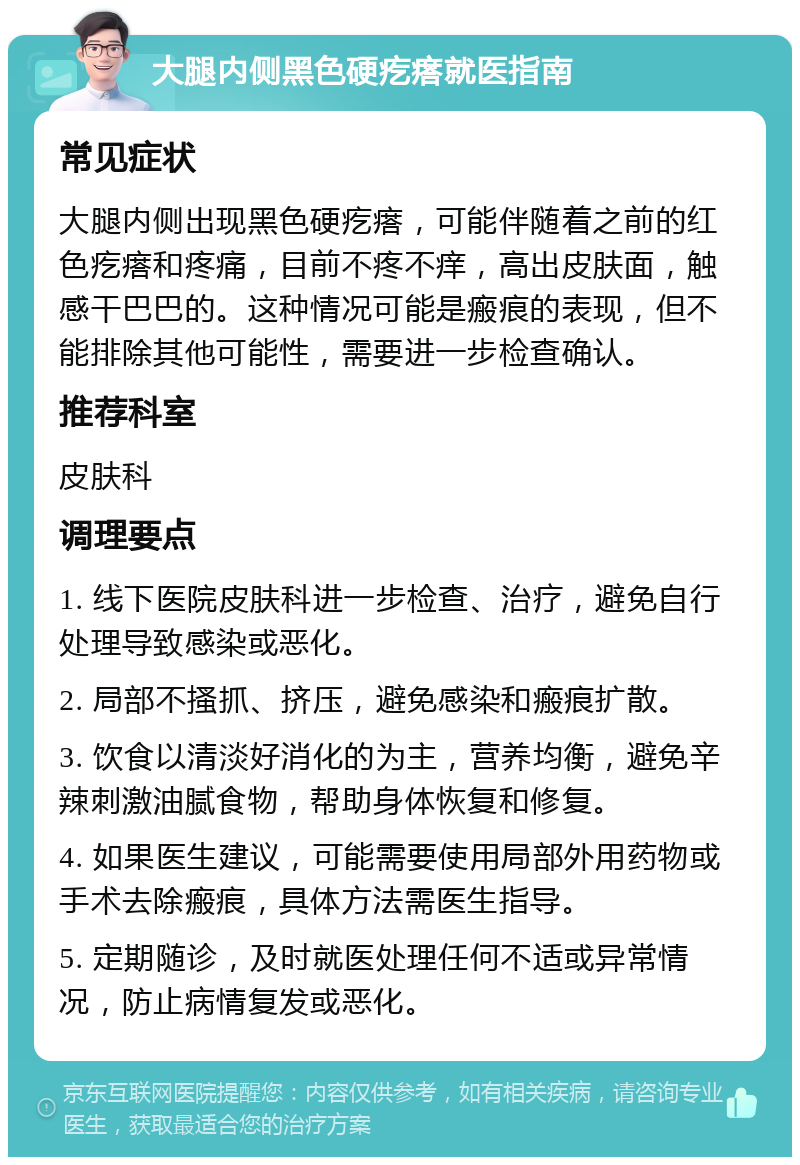 大腿内侧黑色硬疙瘩就医指南 常见症状 大腿内侧出现黑色硬疙瘩，可能伴随着之前的红色疙瘩和疼痛，目前不疼不痒，高出皮肤面，触感干巴巴的。这种情况可能是瘢痕的表现，但不能排除其他可能性，需要进一步检查确认。 推荐科室 皮肤科 调理要点 1. 线下医院皮肤科进一步检查、治疗，避免自行处理导致感染或恶化。 2. 局部不搔抓、挤压，避免感染和瘢痕扩散。 3. 饮食以清淡好消化的为主，营养均衡，避免辛辣刺激油腻食物，帮助身体恢复和修复。 4. 如果医生建议，可能需要使用局部外用药物或手术去除瘢痕，具体方法需医生指导。 5. 定期随诊，及时就医处理任何不适或异常情况，防止病情复发或恶化。