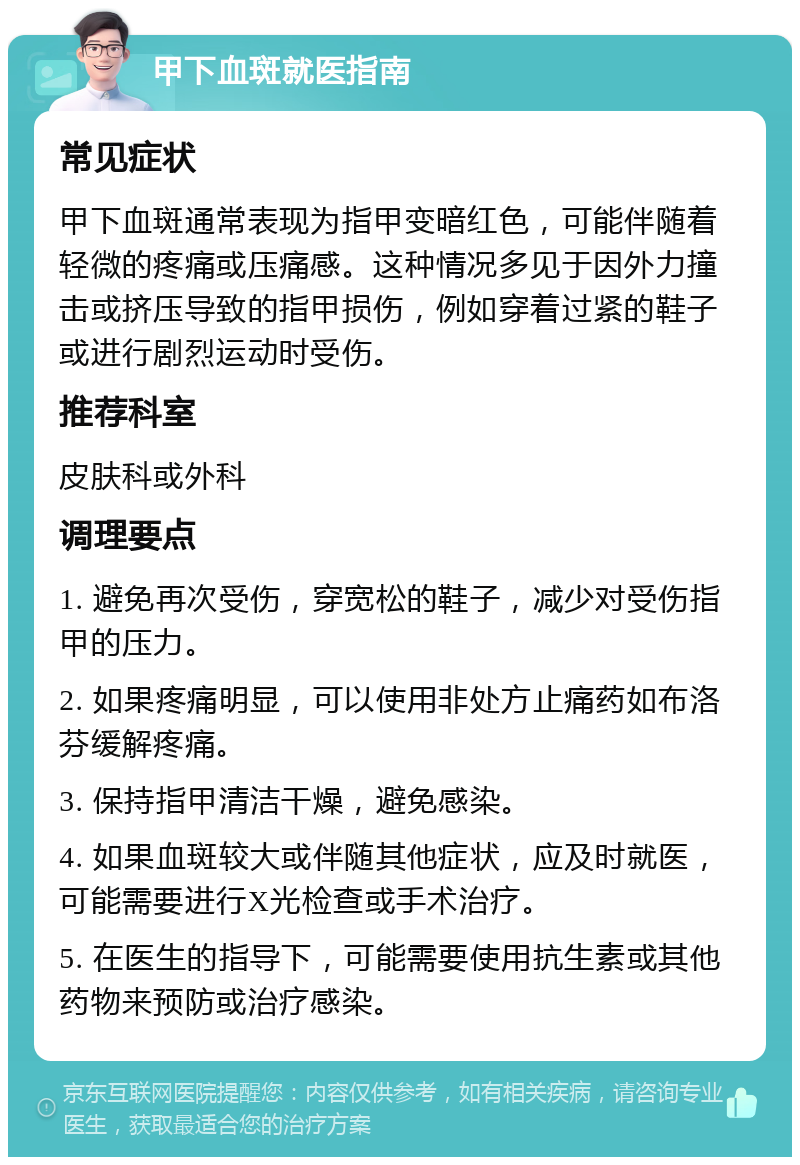 甲下血斑就医指南 常见症状 甲下血斑通常表现为指甲变暗红色，可能伴随着轻微的疼痛或压痛感。这种情况多见于因外力撞击或挤压导致的指甲损伤，例如穿着过紧的鞋子或进行剧烈运动时受伤。 推荐科室 皮肤科或外科 调理要点 1. 避免再次受伤，穿宽松的鞋子，减少对受伤指甲的压力。 2. 如果疼痛明显，可以使用非处方止痛药如布洛芬缓解疼痛。 3. 保持指甲清洁干燥，避免感染。 4. 如果血斑较大或伴随其他症状，应及时就医，可能需要进行X光检查或手术治疗。 5. 在医生的指导下，可能需要使用抗生素或其他药物来预防或治疗感染。