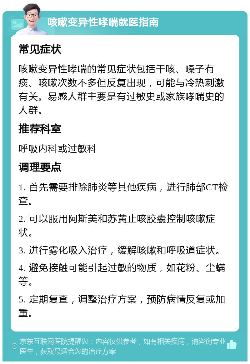 咳嗽变异性哮喘就医指南 常见症状 咳嗽变异性哮喘的常见症状包括干咳、嗓子有痰、咳嗽次数不多但反复出现，可能与冷热刺激有关。易感人群主要是有过敏史或家族哮喘史的人群。 推荐科室 呼吸内科或过敏科 调理要点 1. 首先需要排除肺炎等其他疾病，进行肺部CT检查。 2. 可以服用阿斯美和苏黄止咳胶囊控制咳嗽症状。 3. 进行雾化吸入治疗，缓解咳嗽和呼吸道症状。 4. 避免接触可能引起过敏的物质，如花粉、尘螨等。 5. 定期复查，调整治疗方案，预防病情反复或加重。