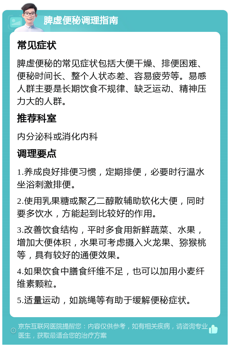 脾虚便秘调理指南 常见症状 脾虚便秘的常见症状包括大便干燥、排便困难、便秘时间长、整个人状态差、容易疲劳等。易感人群主要是长期饮食不规律、缺乏运动、精神压力大的人群。 推荐科室 内分泌科或消化内科 调理要点 1.养成良好排便习惯，定期排便，必要时行温水坐浴刺激排便。 2.使用乳果糖或聚乙二醇散辅助软化大便，同时要多饮水，方能起到比较好的作用。 3.改善饮食结构，平时多食用新鲜蔬菜、水果，增加大便体积，水果可考虑摄入火龙果、猕猴桃等，具有较好的通便效果。 4.如果饮食中膳食纤维不足，也可以加用小麦纤维素颗粒。 5.适量运动，如跳绳等有助于缓解便秘症状。