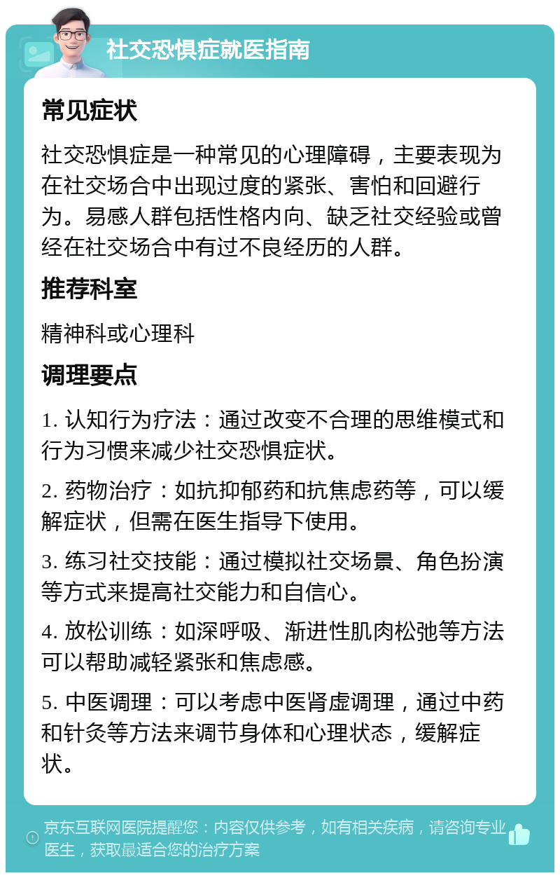 社交恐惧症就医指南 常见症状 社交恐惧症是一种常见的心理障碍，主要表现为在社交场合中出现过度的紧张、害怕和回避行为。易感人群包括性格内向、缺乏社交经验或曾经在社交场合中有过不良经历的人群。 推荐科室 精神科或心理科 调理要点 1. 认知行为疗法：通过改变不合理的思维模式和行为习惯来减少社交恐惧症状。 2. 药物治疗：如抗抑郁药和抗焦虑药等，可以缓解症状，但需在医生指导下使用。 3. 练习社交技能：通过模拟社交场景、角色扮演等方式来提高社交能力和自信心。 4. 放松训练：如深呼吸、渐进性肌肉松弛等方法可以帮助减轻紧张和焦虑感。 5. 中医调理：可以考虑中医肾虚调理，通过中药和针灸等方法来调节身体和心理状态，缓解症状。