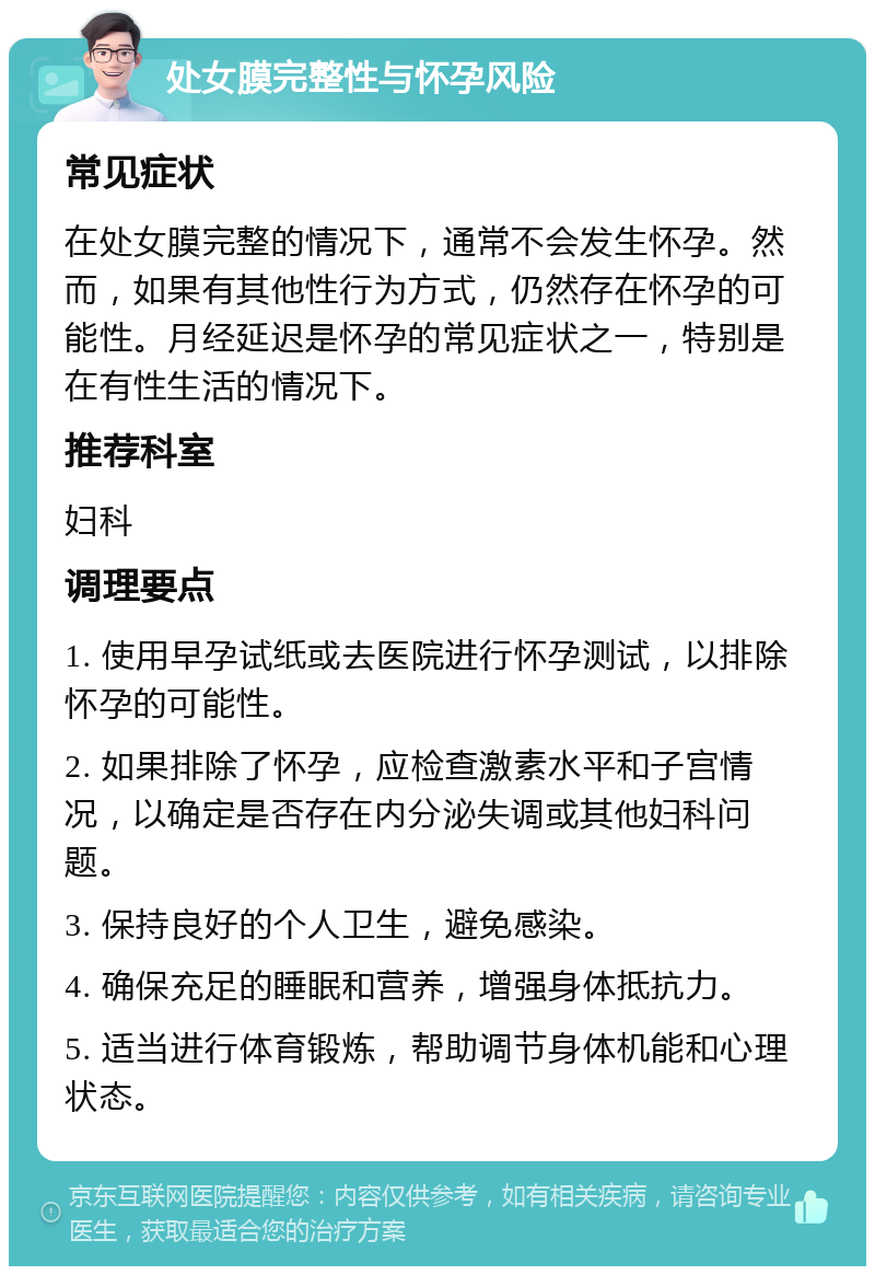 处女膜完整性与怀孕风险 常见症状 在处女膜完整的情况下，通常不会发生怀孕。然而，如果有其他性行为方式，仍然存在怀孕的可能性。月经延迟是怀孕的常见症状之一，特别是在有性生活的情况下。 推荐科室 妇科 调理要点 1. 使用早孕试纸或去医院进行怀孕测试，以排除怀孕的可能性。 2. 如果排除了怀孕，应检查激素水平和子宫情况，以确定是否存在内分泌失调或其他妇科问题。 3. 保持良好的个人卫生，避免感染。 4. 确保充足的睡眠和营养，增强身体抵抗力。 5. 适当进行体育锻炼，帮助调节身体机能和心理状态。