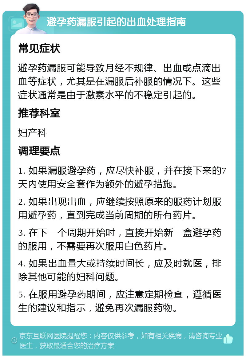 避孕药漏服引起的出血处理指南 常见症状 避孕药漏服可能导致月经不规律、出血或点滴出血等症状，尤其是在漏服后补服的情况下。这些症状通常是由于激素水平的不稳定引起的。 推荐科室 妇产科 调理要点 1. 如果漏服避孕药，应尽快补服，并在接下来的7天内使用安全套作为额外的避孕措施。 2. 如果出现出血，应继续按照原来的服药计划服用避孕药，直到完成当前周期的所有药片。 3. 在下一个周期开始时，直接开始新一盒避孕药的服用，不需要再次服用白色药片。 4. 如果出血量大或持续时间长，应及时就医，排除其他可能的妇科问题。 5. 在服用避孕药期间，应注意定期检查，遵循医生的建议和指示，避免再次漏服药物。