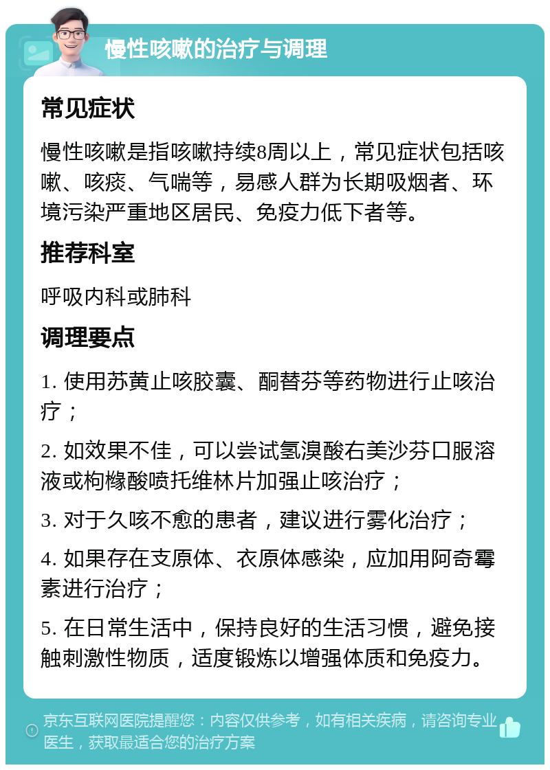 慢性咳嗽的治疗与调理 常见症状 慢性咳嗽是指咳嗽持续8周以上，常见症状包括咳嗽、咳痰、气喘等，易感人群为长期吸烟者、环境污染严重地区居民、免疫力低下者等。 推荐科室 呼吸内科或肺科 调理要点 1. 使用苏黄止咳胶囊、酮替芬等药物进行止咳治疗； 2. 如效果不佳，可以尝试氢溴酸右美沙芬口服溶液或枸橼酸喷托维林片加强止咳治疗； 3. 对于久咳不愈的患者，建议进行雾化治疗； 4. 如果存在支原体、衣原体感染，应加用阿奇霉素进行治疗； 5. 在日常生活中，保持良好的生活习惯，避免接触刺激性物质，适度锻炼以增强体质和免疫力。