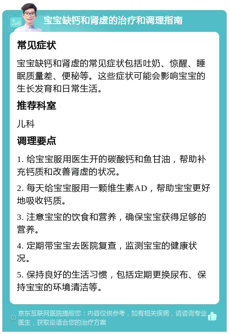 宝宝缺钙和肾虚的治疗和调理指南 常见症状 宝宝缺钙和肾虚的常见症状包括吐奶、惊醒、睡眠质量差、便秘等。这些症状可能会影响宝宝的生长发育和日常生活。 推荐科室 儿科 调理要点 1. 给宝宝服用医生开的碳酸钙和鱼甘油，帮助补充钙质和改善肾虚的状况。 2. 每天给宝宝服用一颗维生素AD，帮助宝宝更好地吸收钙质。 3. 注意宝宝的饮食和营养，确保宝宝获得足够的营养。 4. 定期带宝宝去医院复查，监测宝宝的健康状况。 5. 保持良好的生活习惯，包括定期更换尿布、保持宝宝的环境清洁等。