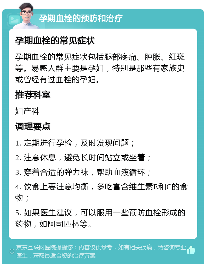 孕期血栓的预防和治疗 孕期血栓的常见症状 孕期血栓的常见症状包括腿部疼痛、肿胀、红斑等。易感人群主要是孕妇，特别是那些有家族史或曾经有过血栓的孕妇。 推荐科室 妇产科 调理要点 1. 定期进行孕检，及时发现问题； 2. 注意休息，避免长时间站立或坐着； 3. 穿着合适的弹力袜，帮助血液循环； 4. 饮食上要注意均衡，多吃富含维生素E和C的食物； 5. 如果医生建议，可以服用一些预防血栓形成的药物，如阿司匹林等。