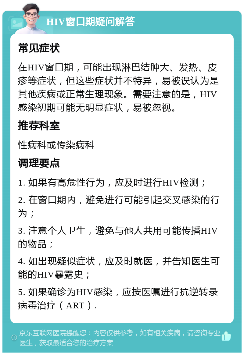 HIV窗口期疑问解答 常见症状 在HIV窗口期，可能出现淋巴结肿大、发热、皮疹等症状，但这些症状并不特异，易被误认为是其他疾病或正常生理现象。需要注意的是，HIV感染初期可能无明显症状，易被忽视。 推荐科室 性病科或传染病科 调理要点 1. 如果有高危性行为，应及时进行HIV检测； 2. 在窗口期内，避免进行可能引起交叉感染的行为； 3. 注意个人卫生，避免与他人共用可能传播HIV的物品； 4. 如出现疑似症状，应及时就医，并告知医生可能的HIV暴露史； 5. 如果确诊为HIV感染，应按医嘱进行抗逆转录病毒治疗（ART）.