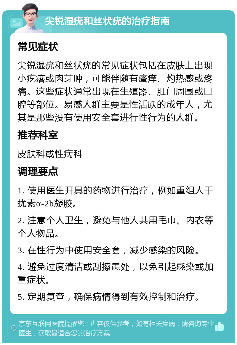 尖锐湿疣和丝状疣的治疗指南 常见症状 尖锐湿疣和丝状疣的常见症状包括在皮肤上出现小疙瘩或肉芽肿，可能伴随有瘙痒、灼热感或疼痛。这些症状通常出现在生殖器、肛门周围或口腔等部位。易感人群主要是性活跃的成年人，尤其是那些没有使用安全套进行性行为的人群。 推荐科室 皮肤科或性病科 调理要点 1. 使用医生开具的药物进行治疗，例如重组人干扰素α-2b凝胶。 2. 注意个人卫生，避免与他人共用毛巾、内衣等个人物品。 3. 在性行为中使用安全套，减少感染的风险。 4. 避免过度清洁或刮擦患处，以免引起感染或加重症状。 5. 定期复查，确保病情得到有效控制和治疗。