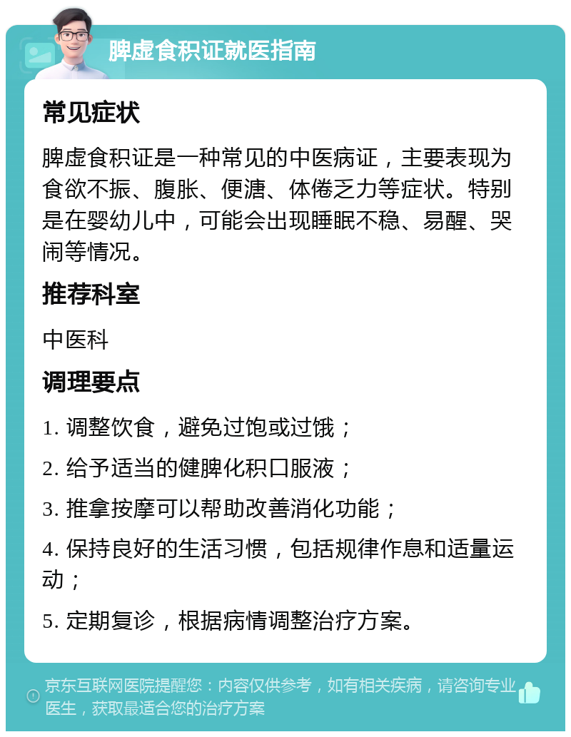 脾虚食积证就医指南 常见症状 脾虚食积证是一种常见的中医病证，主要表现为食欲不振、腹胀、便溏、体倦乏力等症状。特别是在婴幼儿中，可能会出现睡眠不稳、易醒、哭闹等情况。 推荐科室 中医科 调理要点 1. 调整饮食，避免过饱或过饿； 2. 给予适当的健脾化积口服液； 3. 推拿按摩可以帮助改善消化功能； 4. 保持良好的生活习惯，包括规律作息和适量运动； 5. 定期复诊，根据病情调整治疗方案。