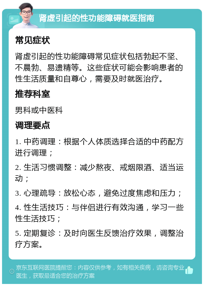 肾虚引起的性功能障碍就医指南 常见症状 肾虚引起的性功能障碍常见症状包括勃起不坚、不晨勃、易遗精等。这些症状可能会影响患者的性生活质量和自尊心，需要及时就医治疗。 推荐科室 男科或中医科 调理要点 1. 中药调理：根据个人体质选择合适的中药配方进行调理； 2. 生活习惯调整：减少熬夜、戒烟限酒、适当运动； 3. 心理疏导：放松心态，避免过度焦虑和压力； 4. 性生活技巧：与伴侣进行有效沟通，学习一些性生活技巧； 5. 定期复诊：及时向医生反馈治疗效果，调整治疗方案。