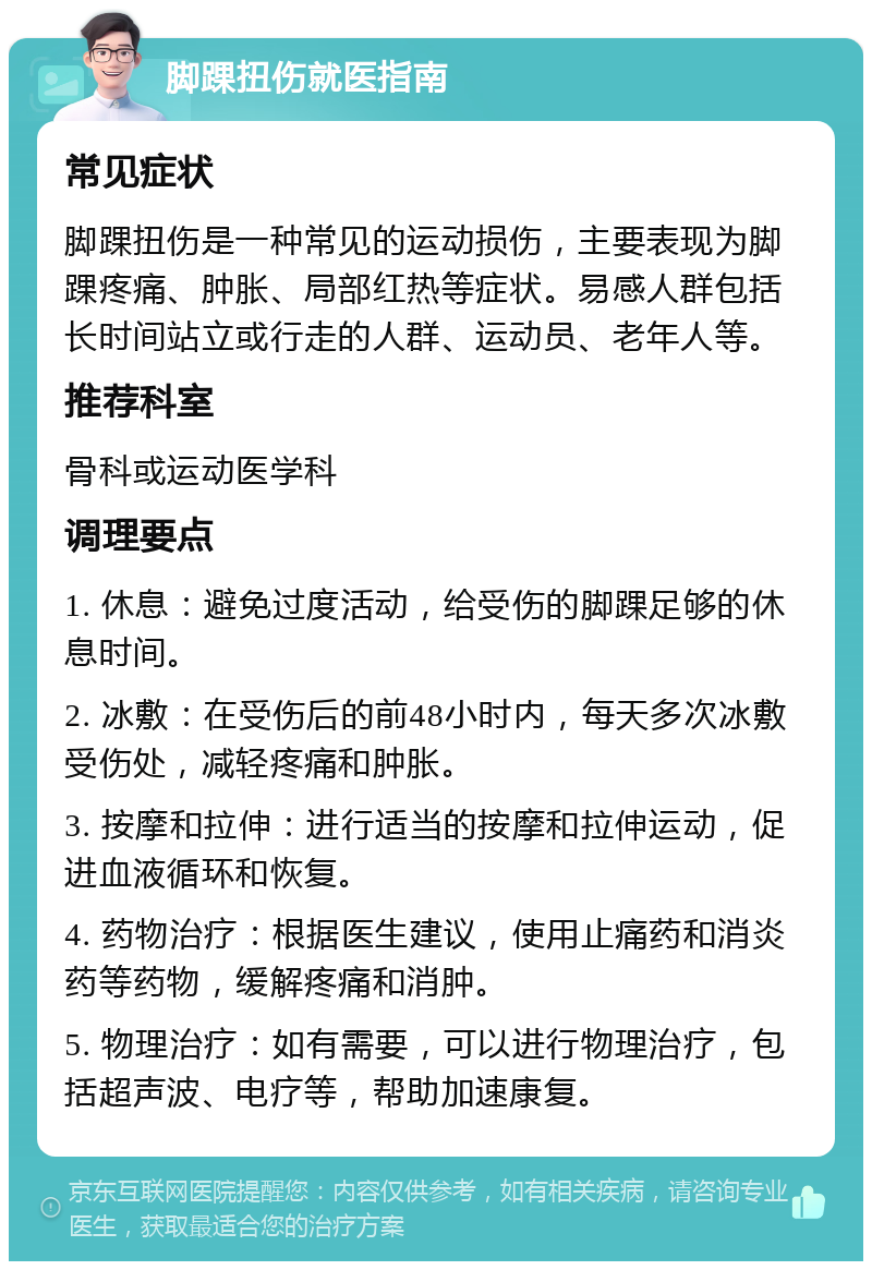 脚踝扭伤就医指南 常见症状 脚踝扭伤是一种常见的运动损伤，主要表现为脚踝疼痛、肿胀、局部红热等症状。易感人群包括长时间站立或行走的人群、运动员、老年人等。 推荐科室 骨科或运动医学科 调理要点 1. 休息：避免过度活动，给受伤的脚踝足够的休息时间。 2. 冰敷：在受伤后的前48小时内，每天多次冰敷受伤处，减轻疼痛和肿胀。 3. 按摩和拉伸：进行适当的按摩和拉伸运动，促进血液循环和恢复。 4. 药物治疗：根据医生建议，使用止痛药和消炎药等药物，缓解疼痛和消肿。 5. 物理治疗：如有需要，可以进行物理治疗，包括超声波、电疗等，帮助加速康复。