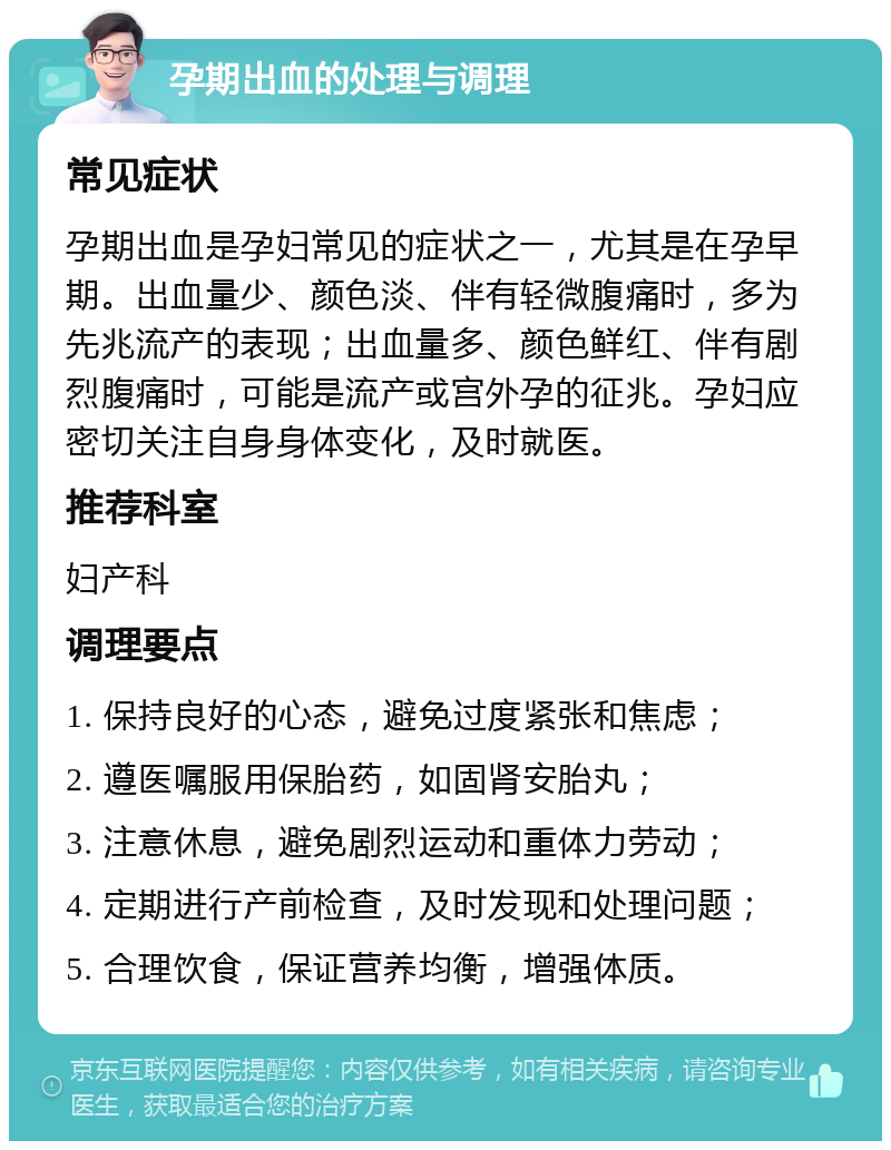 孕期出血的处理与调理 常见症状 孕期出血是孕妇常见的症状之一，尤其是在孕早期。出血量少、颜色淡、伴有轻微腹痛时，多为先兆流产的表现；出血量多、颜色鲜红、伴有剧烈腹痛时，可能是流产或宫外孕的征兆。孕妇应密切关注自身身体变化，及时就医。 推荐科室 妇产科 调理要点 1. 保持良好的心态，避免过度紧张和焦虑； 2. 遵医嘱服用保胎药，如固肾安胎丸； 3. 注意休息，避免剧烈运动和重体力劳动； 4. 定期进行产前检查，及时发现和处理问题； 5. 合理饮食，保证营养均衡，增强体质。