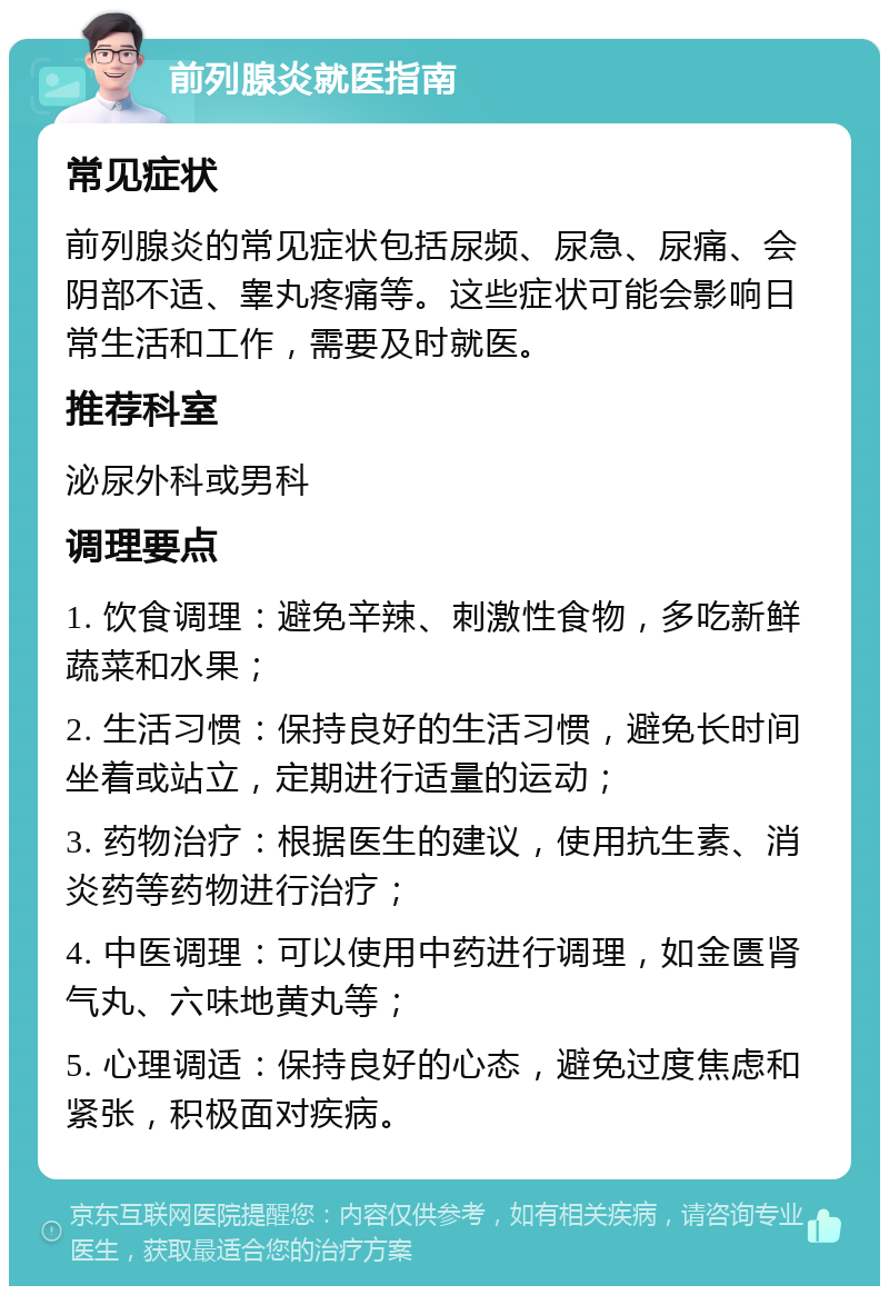 前列腺炎就医指南 常见症状 前列腺炎的常见症状包括尿频、尿急、尿痛、会阴部不适、睾丸疼痛等。这些症状可能会影响日常生活和工作，需要及时就医。 推荐科室 泌尿外科或男科 调理要点 1. 饮食调理：避免辛辣、刺激性食物，多吃新鲜蔬菜和水果； 2. 生活习惯：保持良好的生活习惯，避免长时间坐着或站立，定期进行适量的运动； 3. 药物治疗：根据医生的建议，使用抗生素、消炎药等药物进行治疗； 4. 中医调理：可以使用中药进行调理，如金匮肾气丸、六味地黄丸等； 5. 心理调适：保持良好的心态，避免过度焦虑和紧张，积极面对疾病。