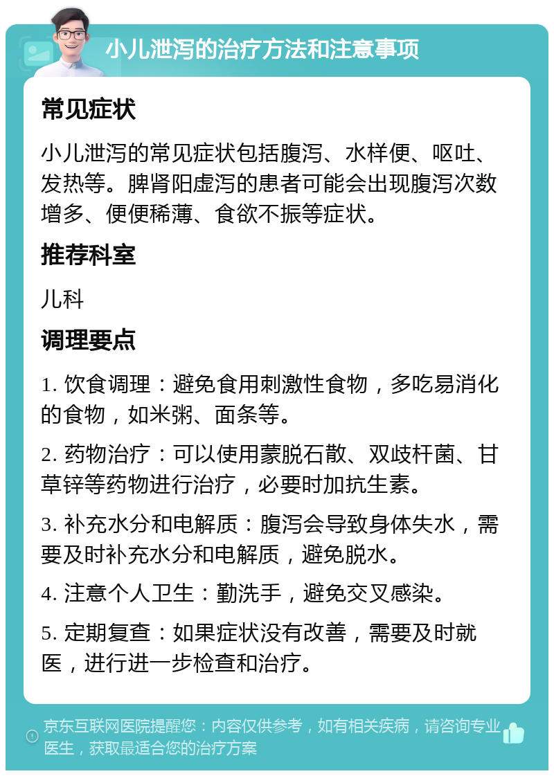 小儿泄泻的治疗方法和注意事项 常见症状 小儿泄泻的常见症状包括腹泻、水样便、呕吐、发热等。脾肾阳虚泻的患者可能会出现腹泻次数增多、便便稀薄、食欲不振等症状。 推荐科室 儿科 调理要点 1. 饮食调理：避免食用刺激性食物，多吃易消化的食物，如米粥、面条等。 2. 药物治疗：可以使用蒙脱石散、双歧杆菌、甘草锌等药物进行治疗，必要时加抗生素。 3. 补充水分和电解质：腹泻会导致身体失水，需要及时补充水分和电解质，避免脱水。 4. 注意个人卫生：勤洗手，避免交叉感染。 5. 定期复查：如果症状没有改善，需要及时就医，进行进一步检查和治疗。