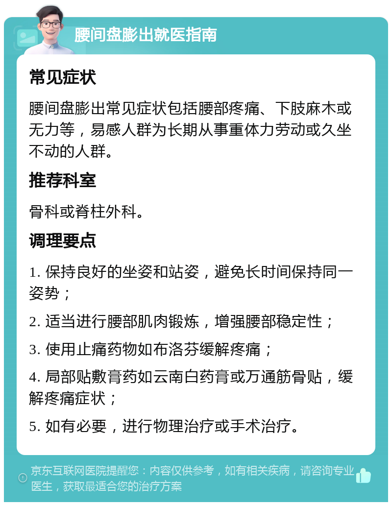 腰间盘膨出就医指南 常见症状 腰间盘膨出常见症状包括腰部疼痛、下肢麻木或无力等，易感人群为长期从事重体力劳动或久坐不动的人群。 推荐科室 骨科或脊柱外科。 调理要点 1. 保持良好的坐姿和站姿，避免长时间保持同一姿势； 2. 适当进行腰部肌肉锻炼，增强腰部稳定性； 3. 使用止痛药物如布洛芬缓解疼痛； 4. 局部贴敷膏药如云南白药膏或万通筋骨贴，缓解疼痛症状； 5. 如有必要，进行物理治疗或手术治疗。