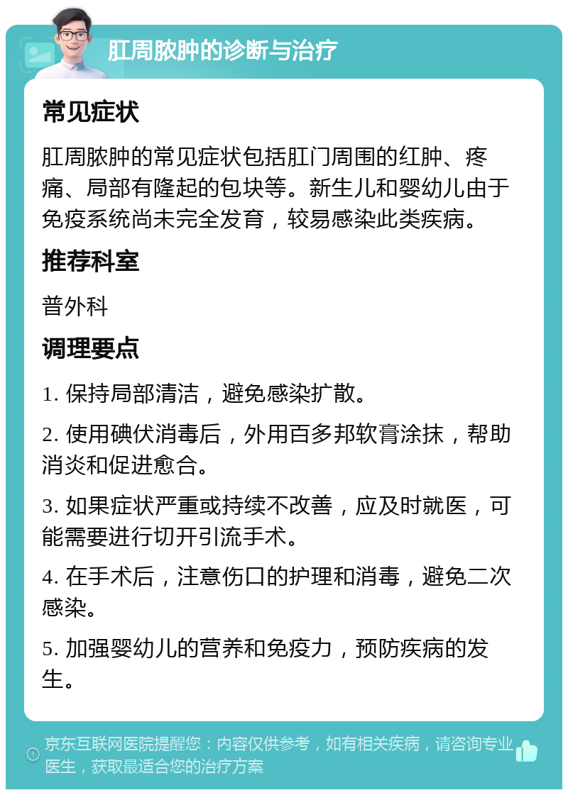 肛周脓肿的诊断与治疗 常见症状 肛周脓肿的常见症状包括肛门周围的红肿、疼痛、局部有隆起的包块等。新生儿和婴幼儿由于免疫系统尚未完全发育，较易感染此类疾病。 推荐科室 普外科 调理要点 1. 保持局部清洁，避免感染扩散。 2. 使用碘伏消毒后，外用百多邦软膏涂抹，帮助消炎和促进愈合。 3. 如果症状严重或持续不改善，应及时就医，可能需要进行切开引流手术。 4. 在手术后，注意伤口的护理和消毒，避免二次感染。 5. 加强婴幼儿的营养和免疫力，预防疾病的发生。