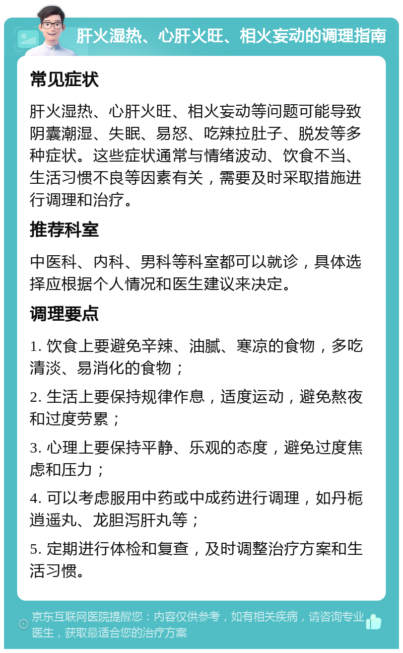 肝火湿热、心肝火旺、相火妄动的调理指南 常见症状 肝火湿热、心肝火旺、相火妄动等问题可能导致阴囊潮湿、失眠、易怒、吃辣拉肚子、脱发等多种症状。这些症状通常与情绪波动、饮食不当、生活习惯不良等因素有关，需要及时采取措施进行调理和治疗。 推荐科室 中医科、内科、男科等科室都可以就诊，具体选择应根据个人情况和医生建议来决定。 调理要点 1. 饮食上要避免辛辣、油腻、寒凉的食物，多吃清淡、易消化的食物； 2. 生活上要保持规律作息，适度运动，避免熬夜和过度劳累； 3. 心理上要保持平静、乐观的态度，避免过度焦虑和压力； 4. 可以考虑服用中药或中成药进行调理，如丹栀逍遥丸、龙胆泻肝丸等； 5. 定期进行体检和复查，及时调整治疗方案和生活习惯。