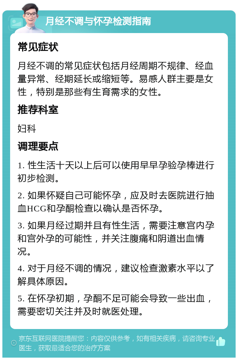 月经不调与怀孕检测指南 常见症状 月经不调的常见症状包括月经周期不规律、经血量异常、经期延长或缩短等。易感人群主要是女性，特别是那些有生育需求的女性。 推荐科室 妇科 调理要点 1. 性生活十天以上后可以使用早早孕验孕棒进行初步检测。 2. 如果怀疑自己可能怀孕，应及时去医院进行抽血HCG和孕酮检查以确认是否怀孕。 3. 如果月经过期并且有性生活，需要注意宫内孕和宫外孕的可能性，并关注腹痛和阴道出血情况。 4. 对于月经不调的情况，建议检查激素水平以了解具体原因。 5. 在怀孕初期，孕酮不足可能会导致一些出血，需要密切关注并及时就医处理。