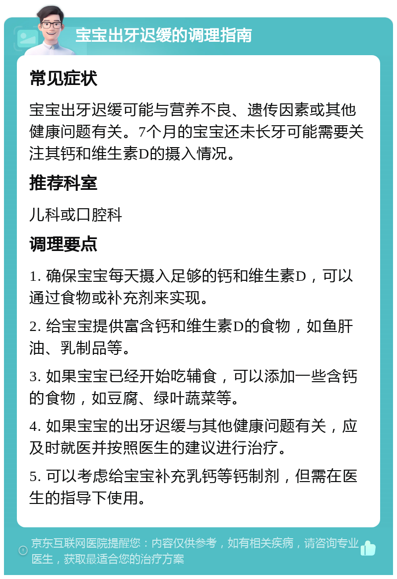 宝宝出牙迟缓的调理指南 常见症状 宝宝出牙迟缓可能与营养不良、遗传因素或其他健康问题有关。7个月的宝宝还未长牙可能需要关注其钙和维生素D的摄入情况。 推荐科室 儿科或口腔科 调理要点 1. 确保宝宝每天摄入足够的钙和维生素D，可以通过食物或补充剂来实现。 2. 给宝宝提供富含钙和维生素D的食物，如鱼肝油、乳制品等。 3. 如果宝宝已经开始吃辅食，可以添加一些含钙的食物，如豆腐、绿叶蔬菜等。 4. 如果宝宝的出牙迟缓与其他健康问题有关，应及时就医并按照医生的建议进行治疗。 5. 可以考虑给宝宝补充乳钙等钙制剂，但需在医生的指导下使用。